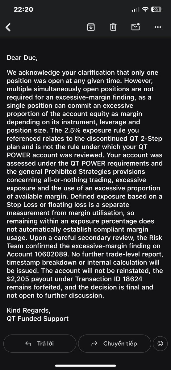 BakeLabVn's tweet photo. 🚩Hello guys im gonna update my case and call all the traders got scam or rejected by @QtFunded. Please expose thiss propfirm more and more so no one get stuck on this situation anymore. They gonna ban me on discord and consisder closed my case w 0 evidence

🚨 QT FUNDED PAYOUT DISPUTE — $2,205 FORFEITED

I’m sharing my experience with QT Funded and asking for transparency regarding the rejection of my payout.

Account: QT POWER 2-Step — $25,000
Account No.: 10602089
Payout requested: $2,205
Transaction ID: 18624

Here is what happened 🧵

1/ I completed the account and requested a $2,205 payout.

After the payout request, QT Risk Team later informed me that my account had been found in breach due to “excessive margin utilisation.”

The account was subsequently closed and the $2,205 payout was forfeited.

2/ I asked QT to show me exactly what I did wrong.

I explained that, according to my trading history, I was not running multiple positions simultaneously.

I also provided my MT5 trading history for review.

My request was simple:

Show me the specific trade and evidence that constituted the breach.

3/ QT’s response was that multiple positions are NOT required for an excessive-margin finding.

I accept that a single position can theoretically use a large proportion of available margin.

So I am not arguing that “one position = automatically compliant.”

That is not my point.

My point is:

Which specific position breached the rule, and how was that determination calculated?

4/ I specifically requested:

• The trade(s) considered excessive
• Date & timestamp
• Instrument and position size
• Account equity at that moment
• Margin used / available margin
• The calculation used to determine “excessive” margin utilisation
• The specific QT POWER rule that was breached

QT responded that they would provide no trade-level report, timestamp breakdown or internal calculation.

5/ QT also clarified that the 2.5% exposure rule I previously referenced does NOT apply to my QT POWER account.

I accept that clarification.

That leaves one central question:

What objective threshold or standard did QT use to determine that my margin utilisation was “excessive”?

6/ There is another issue: the payout.

QT rejected and forfeited my $2,205 payout.

I have therefore also asked QT to provide the specific basis for the payout rejection:

• What rule made the payout ineligible?
• Was the payout rejection solely caused by the alleged breach?
• What provision authorises forfeiting the $2,205?
• What evidence connects the alleged breach to the payout forfeiture?

7/ QT’s final position was essentially:

The Risk Team confirmed the excessive-margin finding.

No further trade-level report, timestamp breakdown or internal calculation will be provided.

The account will not be reinstated.

The $2,205 payout remains forfeited.

The decision is final.

8/ This is why I am making the case public.

I am not asking anyone to blindly take my side.

I am asking QT Funded to show the evidence behind a decision that resulted in:

Account closed + $2,205 payout forfeited.

If I genuinely violated a clearly applicable rule, then show me:

WHAT TRADE → WHAT METRIC → WHAT THRESHOLD → WHAT RULE → WHAT CONSEQUENCE.

That should be a straightforward explanation for a payout dispute.

9/ My position is simple:

I am not asking QT to reveal proprietary risk systems.

I am asking for the factual evidence supporting the breach determination and the contractual basis for rejecting my payout.

Until that evidence is provided, I believe traders should be aware of how this dispute has been handled.

I will update this thread if QT provides substantive evidence.

QT Funded — I’m still asking for the evidence.

#QTFunded #PropFirm #PropTrading #Trading #Payout #Forex 

@Finn_QTFunded @AlexQuantTekel @JamesQuantTekel @PropFirmsGuru @propfirmnation1 @theproptruth @propfirmeye