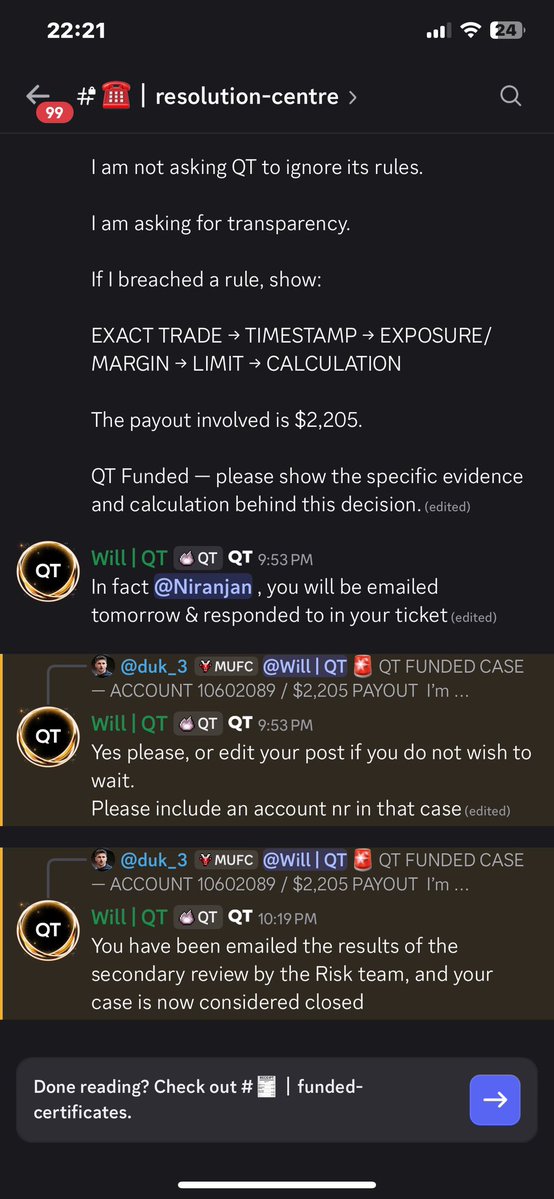 BakeLabVn's tweet photo. 🚩Hello guys im gonna update my case and call all the traders got scam or rejected by @QtFunded. Please expose thiss propfirm more and more so no one get stuck on this situation anymore. They gonna ban me on discord and consisder closed my case w 0 evidence

🚨 QT FUNDED PAYOUT DISPUTE — $2,205 FORFEITED

I’m sharing my experience with QT Funded and asking for transparency regarding the rejection of my payout.

Account: QT POWER 2-Step — $25,000
Account No.: 10602089
Payout requested: $2,205
Transaction ID: 18624

Here is what happened 🧵

1/ I completed the account and requested a $2,205 payout.

After the payout request, QT Risk Team later informed me that my account had been found in breach due to “excessive margin utilisation.”

The account was subsequently closed and the $2,205 payout was forfeited.

2/ I asked QT to show me exactly what I did wrong.

I explained that, according to my trading history, I was not running multiple positions simultaneously.

I also provided my MT5 trading history for review.

My request was simple:

Show me the specific trade and evidence that constituted the breach.

3/ QT’s response was that multiple positions are NOT required for an excessive-margin finding.

I accept that a single position can theoretically use a large proportion of available margin.

So I am not arguing that “one position = automatically compliant.”

That is not my point.

My point is:

Which specific position breached the rule, and how was that determination calculated?

4/ I specifically requested:

• The trade(s) considered excessive
• Date & timestamp
• Instrument and position size
• Account equity at that moment
• Margin used / available margin
• The calculation used to determine “excessive” margin utilisation
• The specific QT POWER rule that was breached

QT responded that they would provide no trade-level report, timestamp breakdown or internal calculation.

5/ QT also clarified that the 2.5% exposure rule I previously referenced does NOT apply to my QT POWER account.

I accept that clarification.

That leaves one central question:

What objective threshold or standard did QT use to determine that my margin utilisation was “excessive”?

6/ There is another issue: the payout.

QT rejected and forfeited my $2,205 payout.

I have therefore also asked QT to provide the specific basis for the payout rejection:

• What rule made the payout ineligible?
• Was the payout rejection solely caused by the alleged breach?
• What provision authorises forfeiting the $2,205?
• What evidence connects the alleged breach to the payout forfeiture?

7/ QT’s final position was essentially:

The Risk Team confirmed the excessive-margin finding.

No further trade-level report, timestamp breakdown or internal calculation will be provided.

The account will not be reinstated.

The $2,205 payout remains forfeited.

The decision is final.

8/ This is why I am making the case public.

I am not asking anyone to blindly take my side.

I am asking QT Funded to show the evidence behind a decision that resulted in:

Account closed + $2,205 payout forfeited.

If I genuinely violated a clearly applicable rule, then show me:

WHAT TRADE → WHAT METRIC → WHAT THRESHOLD → WHAT RULE → WHAT CONSEQUENCE.

That should be a straightforward explanation for a payout dispute.

9/ My position is simple:

I am not asking QT to reveal proprietary risk systems.

I am asking for the factual evidence supporting the breach determination and the contractual basis for rejecting my payout.

Until that evidence is provided, I believe traders should be aware of how this dispute has been handled.

I will update this thread if QT provides substantive evidence.

QT Funded — I’m still asking for the evidence.

#QTFunded #PropFirm #PropTrading #Trading #Payout #Forex 

@Finn_QTFunded @AlexQuantTekel @JamesQuantTekel @PropFirmsGuru @propfirmnation1 @theproptruth @propfirmeye