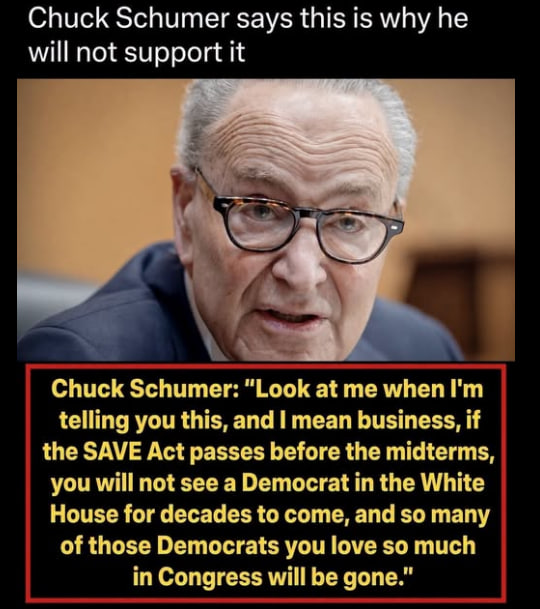 RedEagleUpdates's tweet photo. 🚨BOOM:

Chuck Schumer: “Look at me when I’m telling you this, and I mean business. If the SAVE Act passes before the midterms, you will not see a Democrat in the White House for decades to come, and so many of those Democrats you love so much in Congress will be gone.”

SCHUMER ADMITS THE SAVE ACT WOULD END DEMOCRAT POWER FOR DECADES.

Do you support passing the SAVE Act now?

YES or NO?