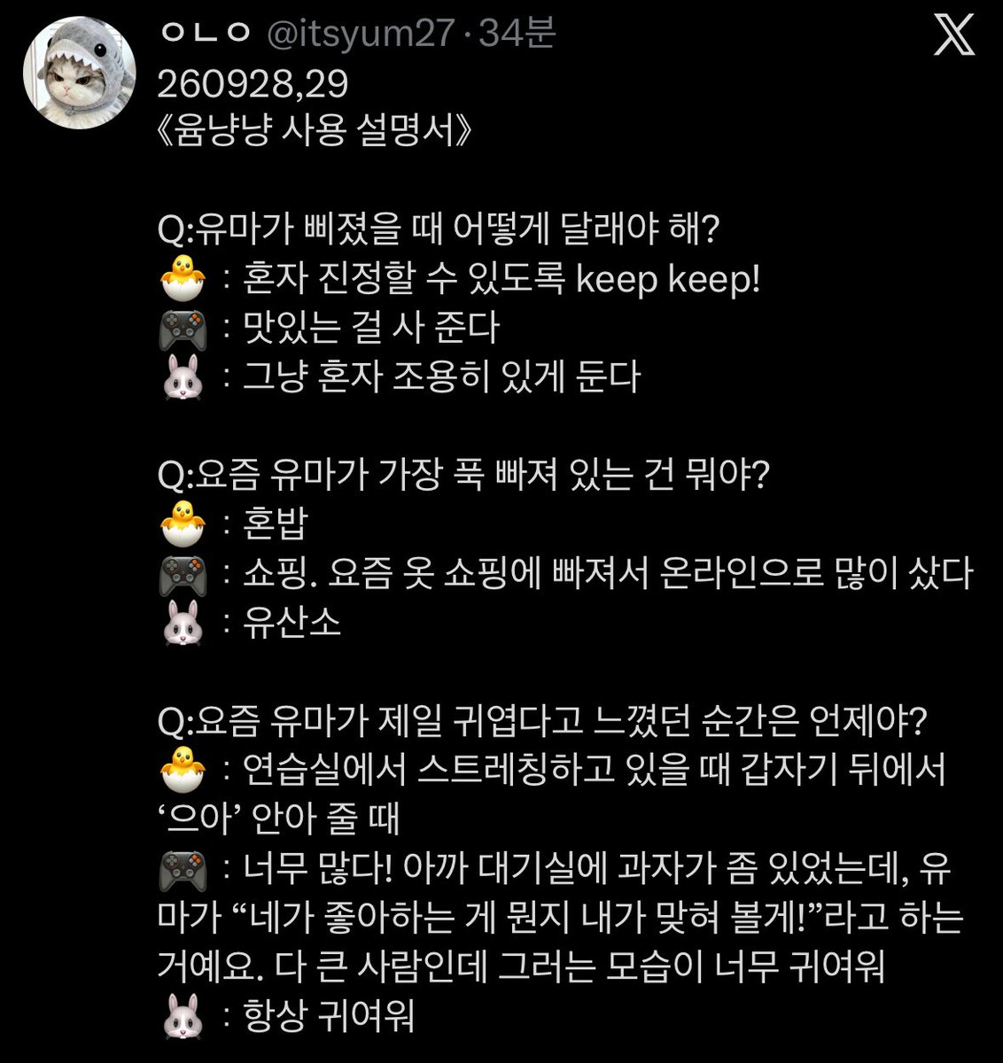 yumatocat's tweet photo. 《yumnyangnyang user manual》

Q. how do you comfort yuma when he’s sulky?
🐣 let him calm down on his own. keep keep!
🎮 buy him something delicious 
🐰 just give him some quiet and alone time

Q. what has yuma been really into lately?
🐣 eating alone
🎮 shopping. he’s been really into clothes shopping lately, so he has bought a lot online
🐰 cardio

Q. when was the last time you felt yuma was especially cute?
🐣 when i was stretching in the practice room, he suddenly came up from behind and hugged me while going “uuah!”
🎮 there’s too many! there were some snacks in the waiting room earlier, and yuma said “i’ll try to guess what your favourite is!” he’s a grown person but seeing him do that was so cute
🐰 he’s always cute
