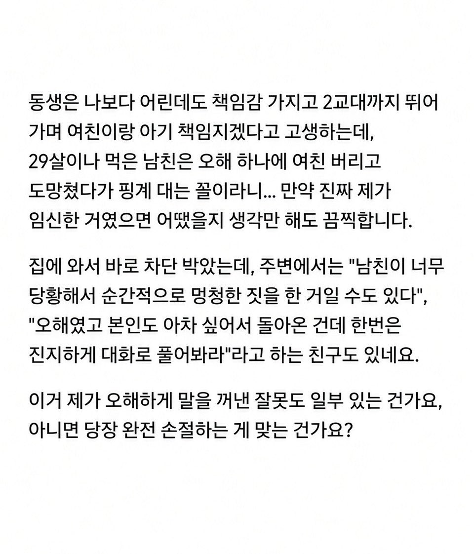 gimsowo12346842's tweet photo. 🚨 “우리 엄마 이제 할머니 된다?” 한마디에 차 타고 도망간 남친

25살 여자, 29살 남친.
여자에겐 첫 연애였고 반년째 만나던 중.

카페에서 대화하다가 여자가 웃으면서

“오빠, 우리 엄마 이제 할머니 된다?ㅋㅋ”

라고 함.

한 살 어린 남동생의 여자친구가 임신해서
둘이 결혼 준비 중이라는 얘기였음.

그런데 남친 표정이 갑자기 굳더니

“임신했다고?”

한마디 하고 설명도 안 듣고 벌떡 일어나 카페를 나가버림.

30분을 기다려도 안 돌아와서 나가보니
남친 차까지 사라짐.

전화했더니 수신차단ㅋㅋㅋ

결국 카페 전화까지 빌려서 연락하자
한참 뒤 다시 나타났는데…

“네가 임신했다는 줄 알고 장난친 거야ㅋㅋ
네 반응 보려고 나도 진지하게 받아들이는 척한 거지.”

라고 함.

근데 더 소름인 건
진짜 장난이었다면서도 차까지 몰고 도망가고 번호까지 차단했다는 거.

여자는 그대로 엄마 불러서 집에 갔고
남친은 뒤따라 나와 엄마한테 인사까지 함.

집에 오자마자 바로 차단 박았다는데…

나는 아무리 봐도
장난친 게 아니라 진짜 임신인 줄 알고 튀었다가
동생 얘기인 거 알고 돌아와서 수습한 것 같은데…😳

너희라면 이 남자
한 번 더 얘기해본다 vs 바로 손절한다?