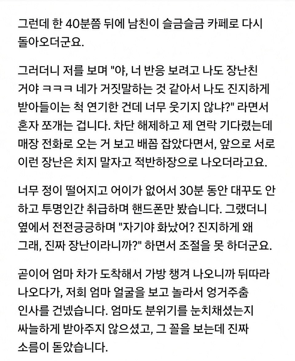 gimsowo12346842's tweet photo. 🚨 “우리 엄마 이제 할머니 된다?” 한마디에 차 타고 도망간 남친

25살 여자, 29살 남친.
여자에겐 첫 연애였고 반년째 만나던 중.

카페에서 대화하다가 여자가 웃으면서

“오빠, 우리 엄마 이제 할머니 된다?ㅋㅋ”

라고 함.

한 살 어린 남동생의 여자친구가 임신해서
둘이 결혼 준비 중이라는 얘기였음.

그런데 남친 표정이 갑자기 굳더니

“임신했다고?”

한마디 하고 설명도 안 듣고 벌떡 일어나 카페를 나가버림.

30분을 기다려도 안 돌아와서 나가보니
남친 차까지 사라짐.

전화했더니 수신차단ㅋㅋㅋ

결국 카페 전화까지 빌려서 연락하자
한참 뒤 다시 나타났는데…

“네가 임신했다는 줄 알고 장난친 거야ㅋㅋ
네 반응 보려고 나도 진지하게 받아들이는 척한 거지.”

라고 함.

근데 더 소름인 건
진짜 장난이었다면서도 차까지 몰고 도망가고 번호까지 차단했다는 거.

여자는 그대로 엄마 불러서 집에 갔고
남친은 뒤따라 나와 엄마한테 인사까지 함.

집에 오자마자 바로 차단 박았다는데…

나는 아무리 봐도
장난친 게 아니라 진짜 임신인 줄 알고 튀었다가
동생 얘기인 거 알고 돌아와서 수습한 것 같은데…😳

너희라면 이 남자
한 번 더 얘기해본다 vs 바로 손절한다?