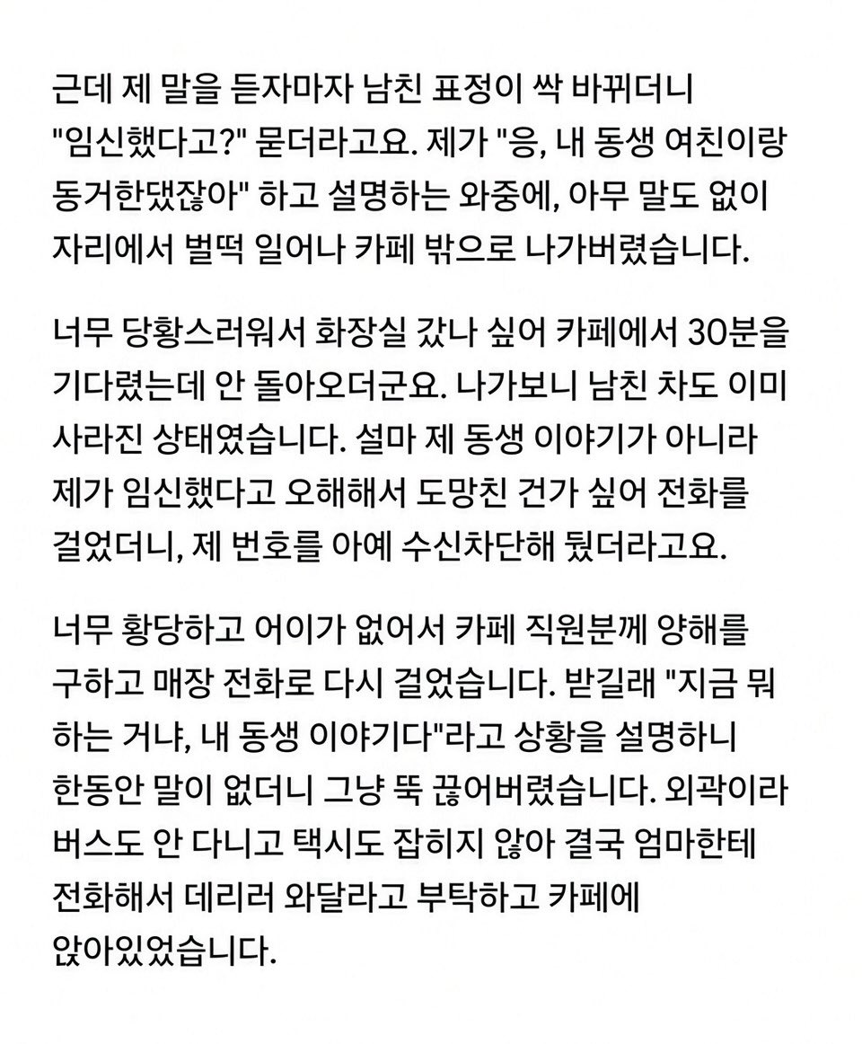 gimsowo12346842's tweet photo. 🚨 “우리 엄마 이제 할머니 된다?” 한마디에 차 타고 도망간 남친

25살 여자, 29살 남친.
여자에겐 첫 연애였고 반년째 만나던 중.

카페에서 대화하다가 여자가 웃으면서

“오빠, 우리 엄마 이제 할머니 된다?ㅋㅋ”

라고 함.

한 살 어린 남동생의 여자친구가 임신해서
둘이 결혼 준비 중이라는 얘기였음.

그런데 남친 표정이 갑자기 굳더니

“임신했다고?”

한마디 하고 설명도 안 듣고 벌떡 일어나 카페를 나가버림.

30분을 기다려도 안 돌아와서 나가보니
남친 차까지 사라짐.

전화했더니 수신차단ㅋㅋㅋ

결국 카페 전화까지 빌려서 연락하자
한참 뒤 다시 나타났는데…

“네가 임신했다는 줄 알고 장난친 거야ㅋㅋ
네 반응 보려고 나도 진지하게 받아들이는 척한 거지.”

라고 함.

근데 더 소름인 건
진짜 장난이었다면서도 차까지 몰고 도망가고 번호까지 차단했다는 거.

여자는 그대로 엄마 불러서 집에 갔고
남친은 뒤따라 나와 엄마한테 인사까지 함.

집에 오자마자 바로 차단 박았다는데…

나는 아무리 봐도
장난친 게 아니라 진짜 임신인 줄 알고 튀었다가
동생 얘기인 거 알고 돌아와서 수습한 것 같은데…😳

너희라면 이 남자
한 번 더 얘기해본다 vs 바로 손절한다?