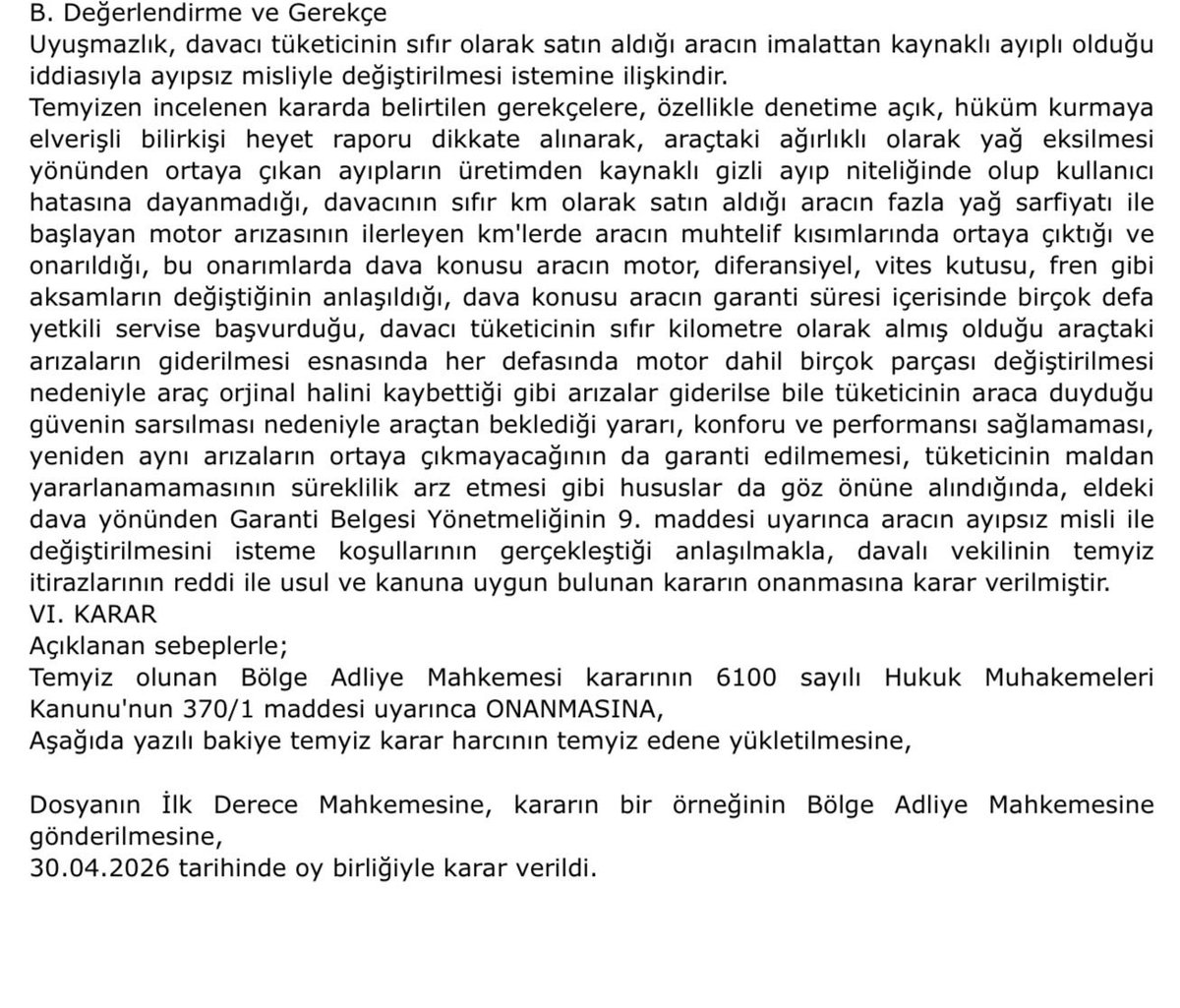 AvRamazanSabaz's tweet photo. -GÜNCEL KARAR- “0” KM ARACIN BİRÇOK DEFA ARIZA ÇIKARMASI  VE SERVİSE BİRDEN FAZLA KEZ GİTMESİ,HER SEFERİNDE MOTOR DAHİL BİRDEN FAZLA PARÇANIN DEĞİŞMESİ TÜKETİCİNİN ARACA DUYDUĞU GÜVENİN SARSILMASINA SEBEP OLAN BU DURUMLAR NEDENİYLE ARACIN MİSLİ İLE DEĞİŞİMİ GEREKLİDİR (Yargıtay 3. Hukuk Dairesi 2025/5504 Esas, 2026/2688 Karar ve 30.04.2026 Tarih)

“… davacının sıfır km olarak satın aldığı aracın fazla yağ sarfiyatı ile başlayan motor arızasının ilerleyen km'lerde aracın muhtelif kısımlarında ortaya çıktığı ve onarıldığı, bu onarımlarda dava konusu aracın motor, diferansiyel, vites kutusu, fren gibi
aksamların değiştiğinin anlaşıldığı, dava konusu aracın garanti süresi içerisinde birçok defa yetkili servise başvurduğu, davacı tüketicinin sıfır kilometre olarak almış olduğu araçtaki arızaların giderilmesi esnasında her defasında motor dahil birçok parçası değiştirilmesi nedeniyle araç orjinal halini kaybettiği gibi arızalar giderilse bile tüketicinin araca duyduğu güvenin sarsılması nedeniyle araçtan beklediği yararı, konforu ve performansı sağlamaması, yeniden aynı arızaların ortaya çıkmayacağının da garanti edilmemesi, tüketicinin maldan yararlanamamasının süreklilik arz etmesi gibi hususlar da göz önüne alındığında, eldeki
dava yönünden Garanti Belgesi Yönetmeliğinin 9. maddesi uyarınca aracın ayıpsız misli ile değiştirilmesini isteme koşullarının gerçekleştiği anlaşılmakla”