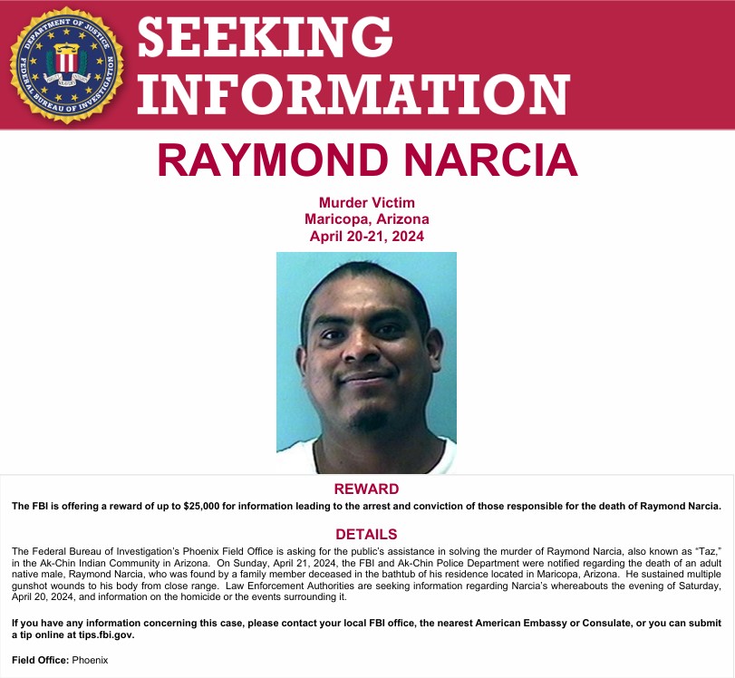 FBIPhoenix's tweet photo. FBI Phoenix is asking for the public’s assistance in solving the murder of Raymond Narcia, also known as “Taz,” in the Ak-Chin Indian Community in AZ.  

On Sunday, April 21, 2024, Narcia, was found deceased in his home by a family member.  He sustained multiple gunshot wounds to his body from close range.

The FBI is offering a reward of up to $25,000 for information leading to the arrest and conviction of those responsible for the death of Raymond Narcia.

For more info - https://t.co/wEnslEKWux