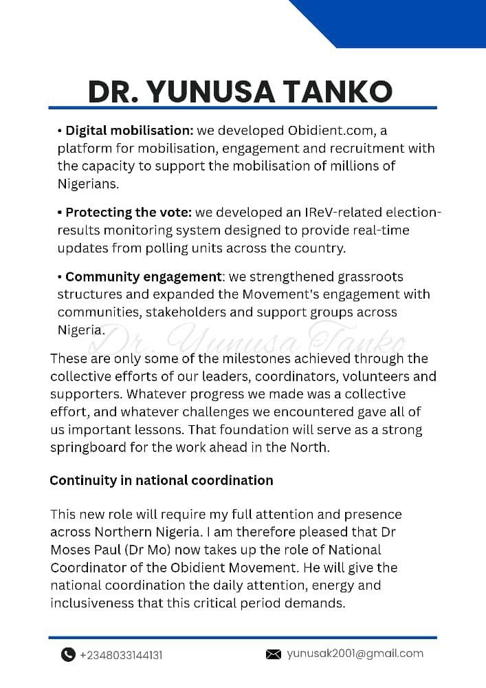 YunusaTanko's tweet photo. 30/09/26

ACCEPTANCE OF NEW ASSIGNMENT AS POLITICAL ADVISER, NORTHERN NIGERIA

His Excellency, Mr Peter Obi,
Leaders, Stakeholders and Members of the Obidient Movement
Obidient House
Life Camp, Abuja

Your Excellency, Distinguished Leaders and Fellow Obidients,

With deep gratitude and a renewed sense of purpose, I write to formally accept my new assignment as Political Adviser, Northern Nigeria, to His Excellency, Mr Peter Obi.

I am honoured by the confidence placed in me. As we approach the 2027 general elections, the North remains central to our collective aspiration for a New Nigeria. In this role, I will contribute to political engagement, mobilisation and coordination efforts across the region. I will work alongside our structures, stakeholders, communities and supporters to help deepen engagement, strengthen our presence and broaden the base of our movement in furtherance of the political project of our leader, Mr Peter Obi.

Building on a strong foundation

This new assignment builds on the work we have done together over the past two years, during which I had the privilege of serving as National Coordinator of the Obidient Movement.

A central focus of that period was strengthening the Movement's organisational structure and institutional framework. We established a National Advisory Council to deepen strategic engagement and to move the Movement beyond election-cycle activism toward a lasting institution.

Together, we achieved significant milestones, including:

- A truly national presence: the Movement now operates in all 36 states of the federation and the Federal Capital Territory (FCT).
- **Regional leadership: we developed five Regional Coordinators and one Regional Collegiate Council.
- Structures down to the grassroots:** we built coordination structures across the 37 state coordination areas and all 774 Local Government Areas.
- Digital mobilisation: we developed https://t.co/vpVLNed61E, a platform for mobilisation, engagement and recruitment with the capacity to support the mobilisation of millions of Nigerians.
- Protecting the vote: we developed an IReV-related election-results monitoring system designed to provide real-time updates from polling units across the country.
- Community engagement: we strengthened grassroots structures and expanded the Movement's engagement with communities, stakeholders and support groups across Nigeria.

These are only some of the milestones achieved through the collective efforts of our leaders, coordinators, volunteers and supporters. Whatever progress we made was a collective effort, and whatever challenges we encountered gave all of us important lessons. That foundation will serve as a strong springboard for the work ahead in the North.

Continuity in national coordination

This new role will require my full attention and presence across Northern Nigeria. I am therefore pleased that Dr Moses Paul (Dr Mo) now takes up the role of National Coordinator of the Obidient Movement. He will give the national coordination the daily attention, energy and inclusiveness that this critical period demands.

Dr Mo has been part of the Movement's journey from the start. He has shown commitment to civic engagement, grassroots mobilisation, communication and the broader struggle for a New Nigeria. I congratulate him warmly and have every confidence that his experience and understanding of the Movement will serve us well as we enter an even more demanding phase of our work. He has my full support, and I urge every leader, coordinator and volunteer to give him the same.

Appreciation

I sincerely thank His Excellency, Mr Peter Obi, for his trust and leadership. I also appreciate every leader, volunteer, coordinator, supporter and ordinary Nigerian who has worked with me over these two years. Your sacrifice, commitment and belief in a better Nigeria made everything we achieved possible.

Our shared mission