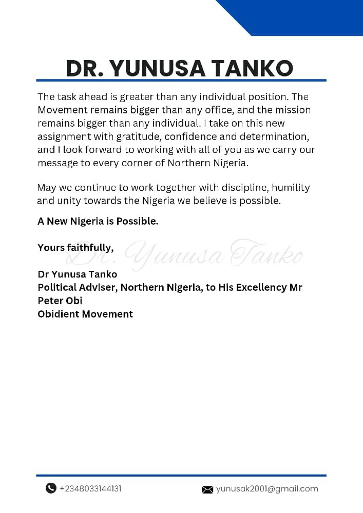 YunusaTanko's tweet photo. 30/09/26

ACCEPTANCE OF NEW ASSIGNMENT AS POLITICAL ADVISER, NORTHERN NIGERIA

His Excellency, Mr Peter Obi,
Leaders, Stakeholders and Members of the Obidient Movement
Obidient House
Life Camp, Abuja

Your Excellency, Distinguished Leaders and Fellow Obidients,

With deep gratitude and a renewed sense of purpose, I write to formally accept my new assignment as Political Adviser, Northern Nigeria, to His Excellency, Mr Peter Obi.

I am honoured by the confidence placed in me. As we approach the 2027 general elections, the North remains central to our collective aspiration for a New Nigeria. In this role, I will contribute to political engagement, mobilisation and coordination efforts across the region. I will work alongside our structures, stakeholders, communities and supporters to help deepen engagement, strengthen our presence and broaden the base of our movement in furtherance of the political project of our leader, Mr Peter Obi.

Building on a strong foundation

This new assignment builds on the work we have done together over the past two years, during which I had the privilege of serving as National Coordinator of the Obidient Movement.

A central focus of that period was strengthening the Movement's organisational structure and institutional framework. We established a National Advisory Council to deepen strategic engagement and to move the Movement beyond election-cycle activism toward a lasting institution.

Together, we achieved significant milestones, including:

- A truly national presence: the Movement now operates in all 36 states of the federation and the Federal Capital Territory (FCT).
- **Regional leadership: we developed five Regional Coordinators and one Regional Collegiate Council.
- Structures down to the grassroots:** we built coordination structures across the 37 state coordination areas and all 774 Local Government Areas.
- Digital mobilisation: we developed https://t.co/vpVLNed61E, a platform for mobilisation, engagement and recruitment with the capacity to support the mobilisation of millions of Nigerians.
- Protecting the vote: we developed an IReV-related election-results monitoring system designed to provide real-time updates from polling units across the country.
- Community engagement: we strengthened grassroots structures and expanded the Movement's engagement with communities, stakeholders and support groups across Nigeria.

These are only some of the milestones achieved through the collective efforts of our leaders, coordinators, volunteers and supporters. Whatever progress we made was a collective effort, and whatever challenges we encountered gave all of us important lessons. That foundation will serve as a strong springboard for the work ahead in the North.

Continuity in national coordination

This new role will require my full attention and presence across Northern Nigeria. I am therefore pleased that Dr Moses Paul (Dr Mo) now takes up the role of National Coordinator of the Obidient Movement. He will give the national coordination the daily attention, energy and inclusiveness that this critical period demands.

Dr Mo has been part of the Movement's journey from the start. He has shown commitment to civic engagement, grassroots mobilisation, communication and the broader struggle for a New Nigeria. I congratulate him warmly and have every confidence that his experience and understanding of the Movement will serve us well as we enter an even more demanding phase of our work. He has my full support, and I urge every leader, coordinator and volunteer to give him the same.

Appreciation

I sincerely thank His Excellency, Mr Peter Obi, for his trust and leadership. I also appreciate every leader, volunteer, coordinator, supporter and ordinary Nigerian who has worked with me over these two years. Your sacrifice, commitment and belief in a better Nigeria made everything we achieved possible.

Our shared mission