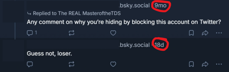 MasteroftheTDS's tweet photo. So some context for this.

I had an impersonator on Bluesky, got notified about it, made an account to call out the fake, and that was basically the end of it.

While I was there, I commented on a Landfall Games post asking about one of our past investigations.

I was sent this because apparently some guy I blocked over here found that comment and replied to me 9 months ago.

I never responded. So what did he do?

Came back nearly EIGHT MONTHS LATER to get mad about being ignored again.

Talk about living rent free in someone’s head!

I blocked out his information because he clearly wants my attention, and I’m not giving him the satisfaction.

I will, however, point and laugh.
