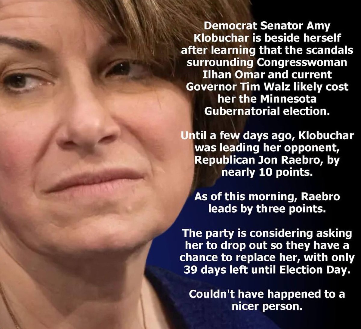 mcafeenew's tweet photo. 🚨SHE SHOULD HAVE WON IN A LANDSLIDE. NOW SHE’LL BE LUCKY IF SHE DOESN’T LAND IN PRISON!

Follow @UnmaskTheSys 

Democrat Senator Amy Klobuchar is beside herself after learning that the scandals surrounding Congresswoman Ilhan Omar and current Governor Tim Walz likely cost her the Minnesota Gubernatorial election.

Until a few days ago, Klobuchar was leading her opponent, Republican Jon Raebro, by nearly 10 points.

As of this morning, Raebro leads by three points.

The party is considering asking her to drop out so they have a chance to replace her, with only 39 days left until Election Day.

Couldn’t have happened to a nicer person.

Share this everywhere so they see Klobuchar’s landslide just turned into a prison watch!

Follow @mcafeenew for more drops.
