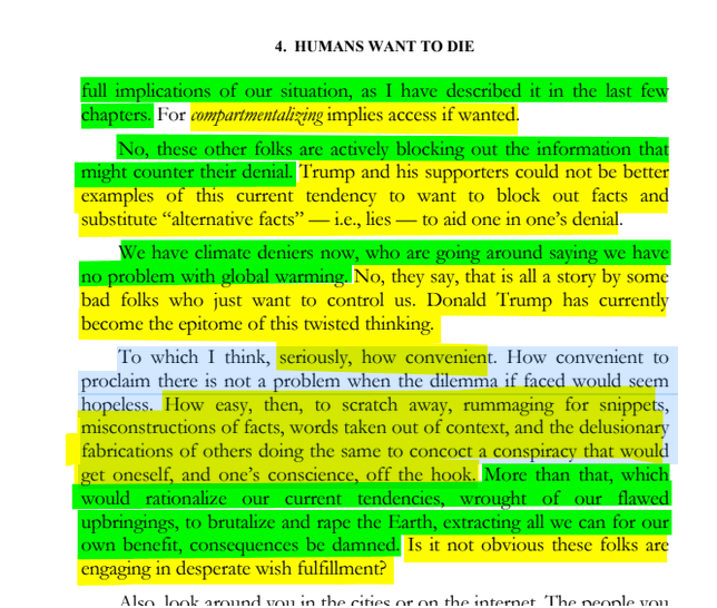 sillymickel's tweet photo. *PSYCHOLOGY OF APOCALYPSE: Ecopsychology, Activism, & the Prenatal Roots of Humanicide* (2018) by Michael Adzema.
Ch 4, p. 33
๐งตClick this panel for Thread, complete book
or, for kindle: https://t.co/PppQoMNWqC
3/ ๐งต๐ ๐ก๐๐ #PA โฎ๏ธ๐ฅ๐๐ก๏ธโข๏ธ #PACH4 ๐ #TruthWarriors โ #Psychology โฎ๏ธ#Climate ๐ฅ๐ #ecopsychology ๐โฎ๏ธ #ecocide ๐ฅ #Existential๐ฑ #EndTimes โฐโ #humanicide โฐโ #environment ๐ #Primal โฎ๏ธ #thanatos ๐งโโ๏ธ #eros ๐ #rebirth ๐ฆ #birth ๐ #perinatal ๐ #RainbowWarriors ๐ฆ #FBR ๐งโ๐คโ๐ง #resistโ
4. HUMANS WANT TO DIE
Page 33
โฆfull implications of our situation, as I have described it in the last few chapters. For compartmentalizing implies access if wanted.
No, these other folks are actively blocking out the information that might counter their denial. Trump and his supporters could not be better examples of this current tendency to want to block out facts and substitute โalternative factsโ โ i.e., lies โ to aid one in oneโs denial.
We have climate deniers now, who are going around saying we have no problem with global warming. No, they say, that is all a story by some bad folks who just want to control us. Donald Trump has currently become the epitome of this twisted thinking.
To which I think, seriously, how convenient. How convenient to proclaim there is not a problem when the dilemma if faced would seem hopeless. How easy, then, to scratch away, rummaging for snippets, misconstructions of facts, words taken out of context, and the delusionary fabrications of others doing the same to concoct a conspiracy that would get oneself, and oneโs conscience, off the hook. More than that, which would rationalize our current tendencies, wrought of our flawed upbringings, to brutalize and rape the Earth, extracting all we can for our own benefit, consequences be damned. Is it not obvious these folks are engaging in desperate wish fulfillment?