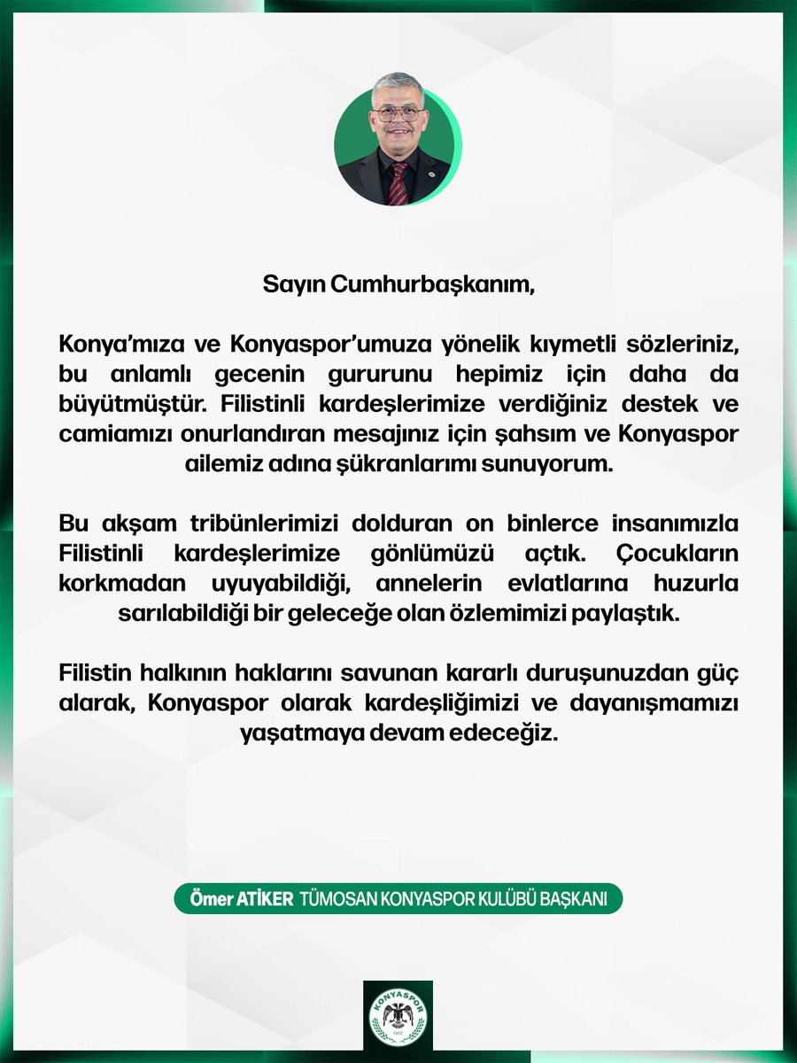 konyaspor's tweet photo. Sayın Cumhurbaşkanım,

Konya’mıza ve Konyaspor’umuza yönelik kıymetli sözleriniz, bu anlamlı gecenin gururunu hepimiz için daha da büyütmüştür. Filistinli kardeşlerimize verdiğiniz destek ve camiamızı onurlandıran mesajınız için şahsım ve Konyaspor ailemiz adına şükranlarımı sunuyorum.

Bu akşam tribünlerimizi dolduran on binlerce insanımızla Filistinli kardeşlerimize gönlümüzü açtık. Çocukların korkmadan uyuyabildiği, annelerin evlatlarına huzurla sarılabildiği bir geleceğe olan özlemimizi paylaştık.

Filistin halkının haklarını savunan kararlı duruşunuzdan güç alarak, Konyaspor olarak kardeşliğimizi ve dayanışmamızı yaşatmaya devam edeceğiz.

Ömer Atiker
Tümosan Konyaspor Kulübü Başkanı