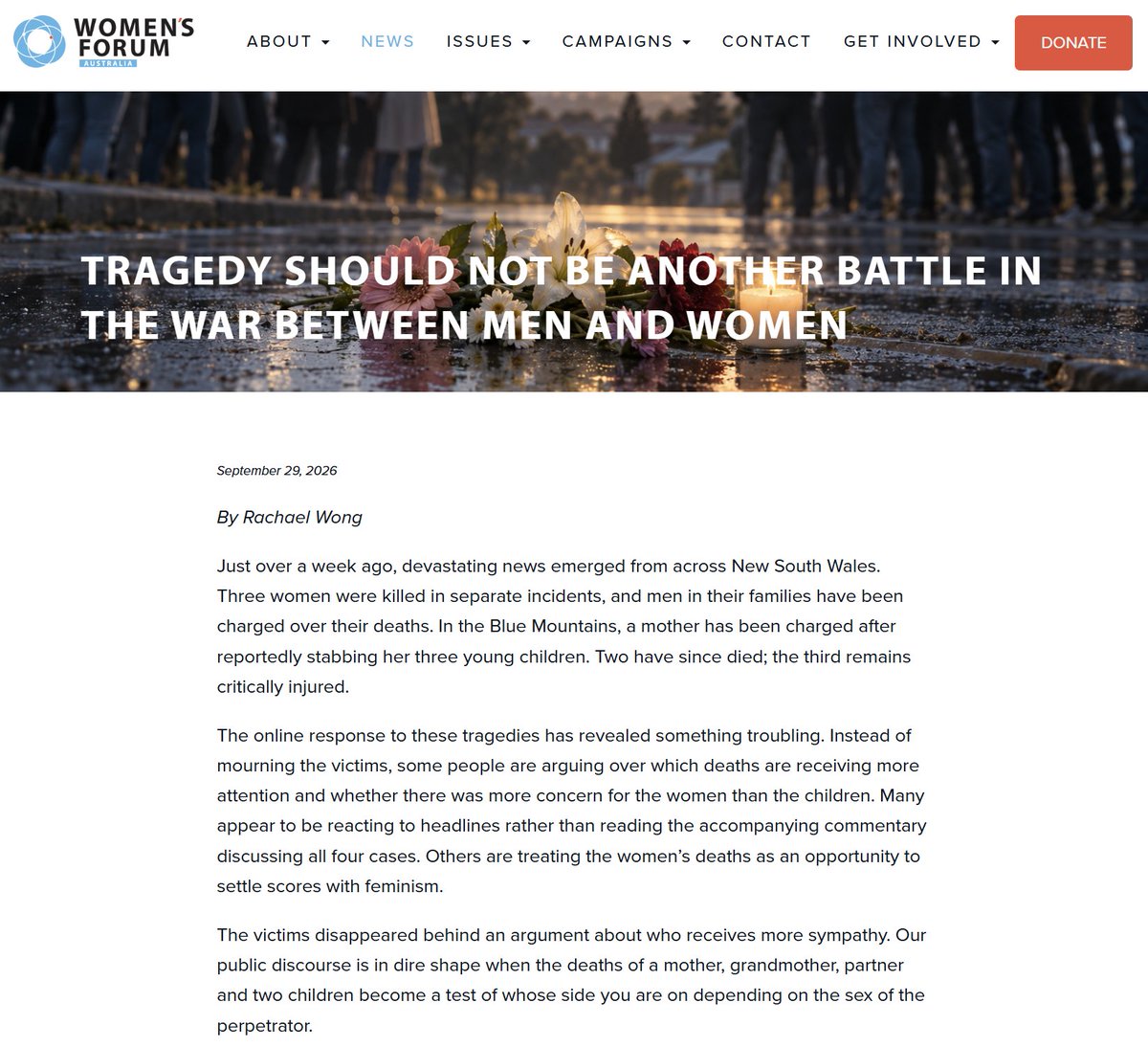 DavidMaywald's tweet photo. This statement is from Rachael Wong, CEO of Women's Forum Australia, and I fully concur with her...

https://t.co/AS1ce0rxIs

Tragedy should not be another battle in the war between men and women 

Just over a week ago, devastating news emerged from across New South Wales. Three women were killed in separate incidents, and men in their families have been charged over their deaths. In the Blue Mountains, a mother has been charged after reportedly stabbing her three young children. Two have since died; the third remains critically injured.

The online response to these tragedies has revealed something troubling. Instead of mourning the victims, some people are arguing over which deaths are receiving more attention and whether there was more concern for the women than the children. Many appear to be reacting to headlines rather than reading the accompanying commentary discussing all four cases. Others are treating the women’s deaths as an opportunity to settle scores with feminism.

The victims disappeared behind an argument about who receives more sympathy. Our public discourse is in dire shape when the deaths of a mother, grandmother, partner and two children become a test of whose side you are on depending on the sex of the perpetrator.

The anger did not come from nowhere. For years, men have heard sweeping claims about “toxic masculinity” and been asked to take collective responsibility for violence committed by other men. Their difficulties are too often dismissed because women are assumed to be the disadvantaged sex in every setting.

In 2024, around 2,500 Australian men took their own lives: roughly seven every day and more than three in four of all suicides. That is a national emergency we rarely describe as one. Men and boys face real problems, and women are capable of grave violence. Any account that cannot acknowledge both facts deserves scrutiny.

The reaction to the Lindsay Clancy case in the United States has deepened the distrust. Clancy killed her three children. Her trial ended in a mistrial this month after eleven jurors reportedly believed she was not criminally responsible because of mental illness. Many people have asked whether a father who killed his children would have received the same benefit of the doubt or been met with the same public compassion.

It is a fair question. We should be able to ask whether our judgements change with an offender’s sex. We should also be able to take mental illness seriously without losing sight of the children or turning their deaths into a contest between mothers and fathers.

Yet an understandable objection to unfairness can become unfairness of its own. Some people now say women should not vote or hold women generally responsible for every social change they despise. Others seem so determined to correct what they see as excessive sympathy for women that they struggle to show any to women who have been killed.

Fairness must go both ways. Women should not be held responsible for every bad argument made in the name of feminism, any more than all men should be held responsible for the actions of violent men. Treating women as a single guilty class repeats the very mistake men rightly object to when it is made about them.

At Women’s Forum Australia, we speak about male violence against women because it is a serious, persistent threat to women’s lives and safety. The men charged over the women's deaths must face justice if found guilty. So must the mother charged over the children’s deaths. The circumstances of each case matter. But the sex of an accused person should not determine whether we hold them accountable, just as the sex of a victim should not determine whether they receive our compassion.

I have worked alongside many good men who care deeply about women and children. I know fathers, brothers and husbands who protect and sacrifice for the people they love. Advocacy for women should never require contempt for men. Equally, valuing men should never require silence about violence against women.

Men and women are equal in dignity, though we are not identical. We depend on one another in families, friendships, workplaces and communities. Children, above all, need adults who are more interested in their welfare than in winning an argument between the sexes. A society in which men and women increasingly regard each other as adversaries will be poorer and less safe for both.

We can challenge double standards without creating new ones. We can support men in crisis and protect women in danger. We can have genuine conversations about mental illness and the root causes of family violence. We can judge offenders by what they did rather than by their sex.

The people at the centre of these stories were human beings, not symbols in an online dispute. We owe them, and each other, better.

@RachaelWongAus @WomensForumAust