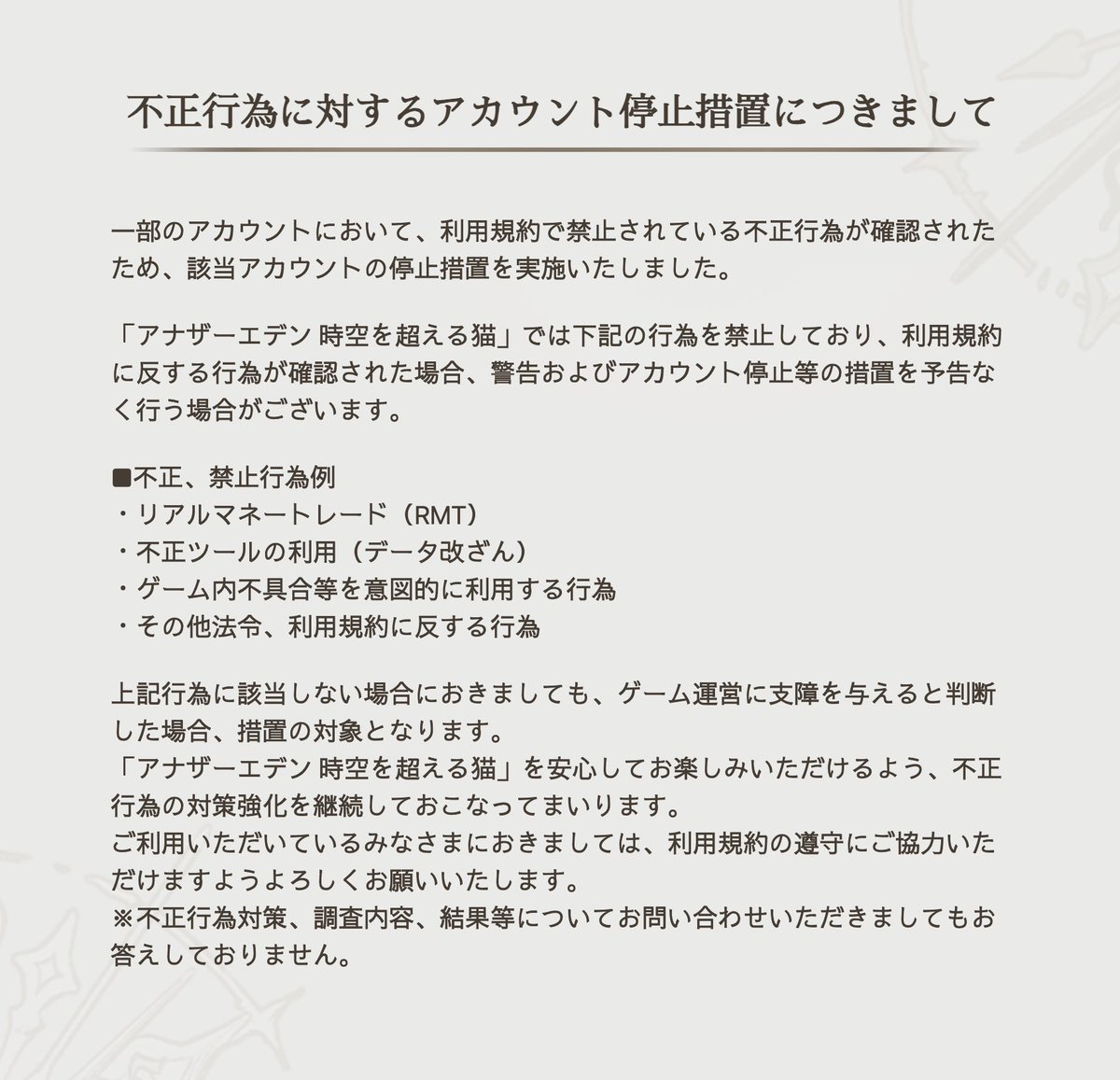 rpg_AE's tweet photo. 【お知らせ】
一部のアカウントにて利用規約で禁止されている不正行為を確認したため、該当アカウントの停止措置を実施いたしました。

「アナザーエデン 時空を超える猫」を安心してお楽しみいただけるよう、不正行為の対策強化を継続して行ってまいります。
利用規約の遵守にご協力いただけますようお願いいたします。
#アナザーエデン