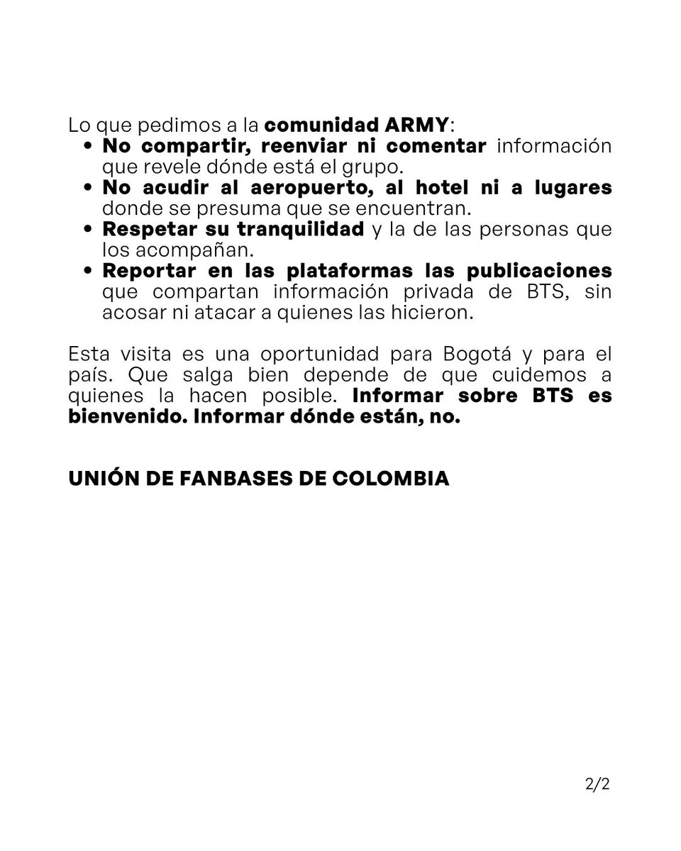 btsarmycol_'s tweet photo. 🚨 Comunicado a Caracol Noticias y medios de comunicación

Hoy, 30 de septiembre, @NoticiasCaracol transmitió en vivo desde afuera del hotel donde se hospeda BTS y anunció esa transmisión en sus redes. Informar en tiempo real dónde están o dónde se alojan pone en riesgo su seguridad, la de su equipo y la de la ciudadanía, y puede provocar aglomeraciones.

Pedimos a los medios retirar los contenidos que revelen su ubicación y no transmitir en vivo desde aeropuertos ni hoteles.

Y a la comunidad ARMY: no compartan ni comenten información sobre dónde están, no acudan al aeropuerto ni al hotel, y respeten su tranquilidad. Si ven publicaciones con información privada, repórtenlas en la plataforma, sin acosar ni atacar a nadie.

Informar sobre BTS es bienvenido. Informar dónde están, no. 💜

Unión de Fanbases de Colombia

#BogotáRecibeABTS #BTSenBogotá #RespetoPorBTS