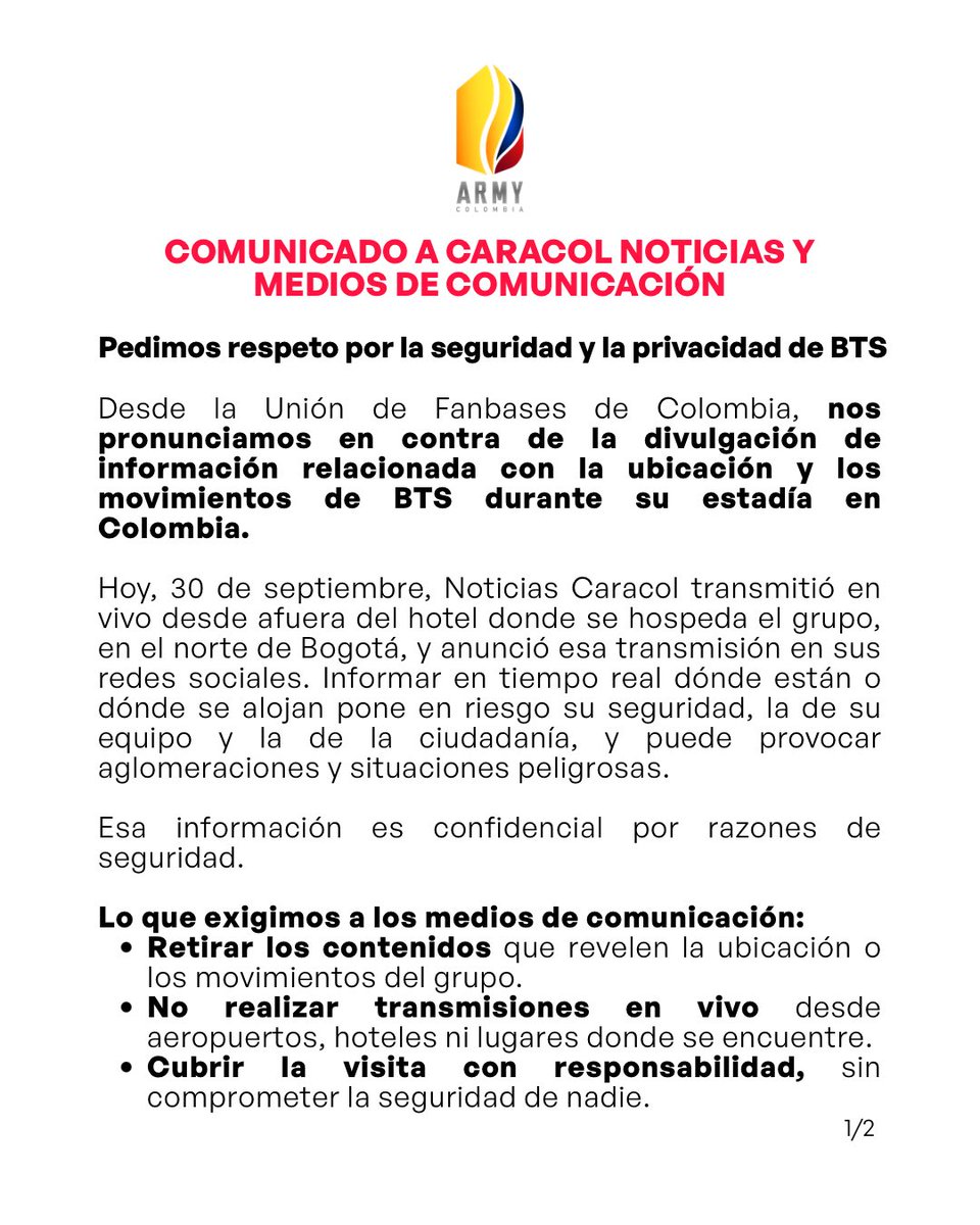 btsarmycol_'s tweet photo. 🚨 Comunicado a Caracol Noticias y medios de comunicación

Hoy, 30 de septiembre, @NoticiasCaracol transmitió en vivo desde afuera del hotel donde se hospeda BTS y anunció esa transmisión en sus redes. Informar en tiempo real dónde están o dónde se alojan pone en riesgo su seguridad, la de su equipo y la de la ciudadanía, y puede provocar aglomeraciones.

Pedimos a los medios retirar los contenidos que revelen su ubicación y no transmitir en vivo desde aeropuertos ni hoteles.

Y a la comunidad ARMY: no compartan ni comenten información sobre dónde están, no acudan al aeropuerto ni al hotel, y respeten su tranquilidad. Si ven publicaciones con información privada, repórtenlas en la plataforma, sin acosar ni atacar a nadie.

Informar sobre BTS es bienvenido. Informar dónde están, no. 💜

Unión de Fanbases de Colombia

#BogotáRecibeABTS #BTSenBogotá #RespetoPorBTS