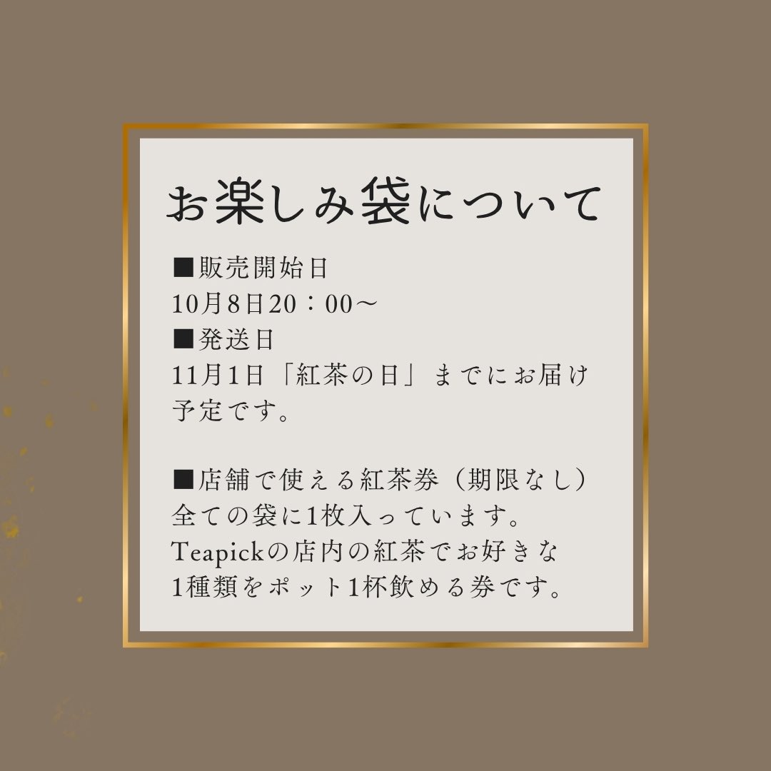 teapick_teapick's tweet photo. 【お楽しみ袋のお知らせ】
毎年恒例のTeapickの福袋なのですが、ここ最近12月〜1月が鬼のように忙しくて、無理が出てきてしまったので…
　
それならもういっそ、紅茶が飲みたくなる季節に合わせちゃおう！と思いまして、今年は「11月1日の紅茶の日」に間に合うよう、早めに販売させていただきます🫖　

今年やってみて、良かったら定番化していくかと思われます

そして、それに伴い名前も
「Teapick お楽しみ袋」
に変更します！

今年は4種類ご用意しました🧸

■ はじめてのTeapick袋　3,780円
Teapickの紅茶との、最初の出会いに。

■ Teapickスタンダード　6,480円
迷ったらまずはこちら。
Teapickの王道を詰め込みました。

■ とっておきのTeapick　12,960円
いつもより少し、とっておきの紅茶を。

■ 田中の特別なお楽しみ袋　32,400円
田中を信じてみよう、という方はぜひ。

【販売開始】
10月8日 20:00〜

【発送について】
11月1日「紅茶の日」までにお届け予定です

すべてのお楽しみ袋に
「店舗で使える紅茶券」1枚が入っています。
Teapick店内の紅茶から、お好きな1種類をポット1杯お楽しみいただける券です。
使用期限はありません。

それぞれの袋の説明は、これから数日かけて1種類ずつ紹介していきます！

今年は年末を待たずに、少し早めの“お楽しみ”を🫶
紅茶がおいしくなる季節、一緒に楽しみましょう🫖