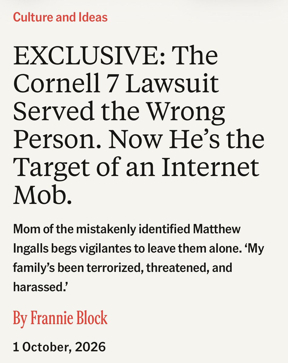 benryanwriter's tweet photo. EXCLUSIVE: The Cornell 7 Lawsuit Served the Wrong Person. Now He’s the Target of an Internet Mob. 

Mom of the mistakenly identified Matthew Ingalls begs vigilantes to leave them alone. ‘My family’s been terrorized, threatened, and harassed.’
@FrannieBlock reports for @TheFP 

At 8 p.m. on Saturday night, Victoria Ingalls heard a banging sound at her front door.

There was a man standing outside her house in upstate New York. “Is Matthew Ingalls your son?” he asked.

Victoria’s son is an active duty sergeant in the Marine Corps. “My heart went in my throat,” she told me. She assumed she was about to hear the news that every military family dreads.
Instead, the man handed her an envelope with a 101-page lawsuit inside, accusing her son of being among seven Cornell university students who allegedly raped and sexually abused a female student, identified as Jane Doe, over the course of seven hours at the Chi Phi fraternity house in October 2024.

But Victoria’s son, 23, never attended Cornell. The court, the family soon figured out, had served the wrong Matthew Ingalls and had added the Ingalls’ home address to the official docket.

Online vigilantes targeting the alleged perpetrators of the alleged gang rape didn’t know that. They began searching Matthew Ingalls’ name as soon as the lawsuit was filed, and when they found details about Sergeant Ingalls and his family, they started posting the family’s details, including their phone numbers, on the internet.

In one post on X, an individual posted her son’s address with the caption: “This is definitely NOT Matthew Ingalls’ new phone number and address!. . . . Posting this for public awareness so people know to NOT reach out.” In another post, Victoria said she came across posts with her son’s name on them, with pictures of woodchippers and captions like “we can’t get caught if they can’t find bodies.”

Victoria’s daughter, 26, received a text message with a photo of the Cornell student Matthew Ingalls and a screenshot of a Google Earth image of her brother’s house. Her mother said she had no idea what it meant at the time, but she now understands it to be a clear threat. Then, Victoria said, the texts became more extreme: “Do the world a favor and go kill yourself,” read one. “Get fucked in the ass to death bitch” and “Kill yourself,” read others.

“My family’s been terrorized, threatened, and harassed,” Victoria told me. “I am just amazed at the way people behave. I can’t believe that people will just look someone up on the internet, take a phone number, and start texting someone or calling someone and saying the vile things they’re saying. You don’t even know if you have the right person. You’re creating more victims.”