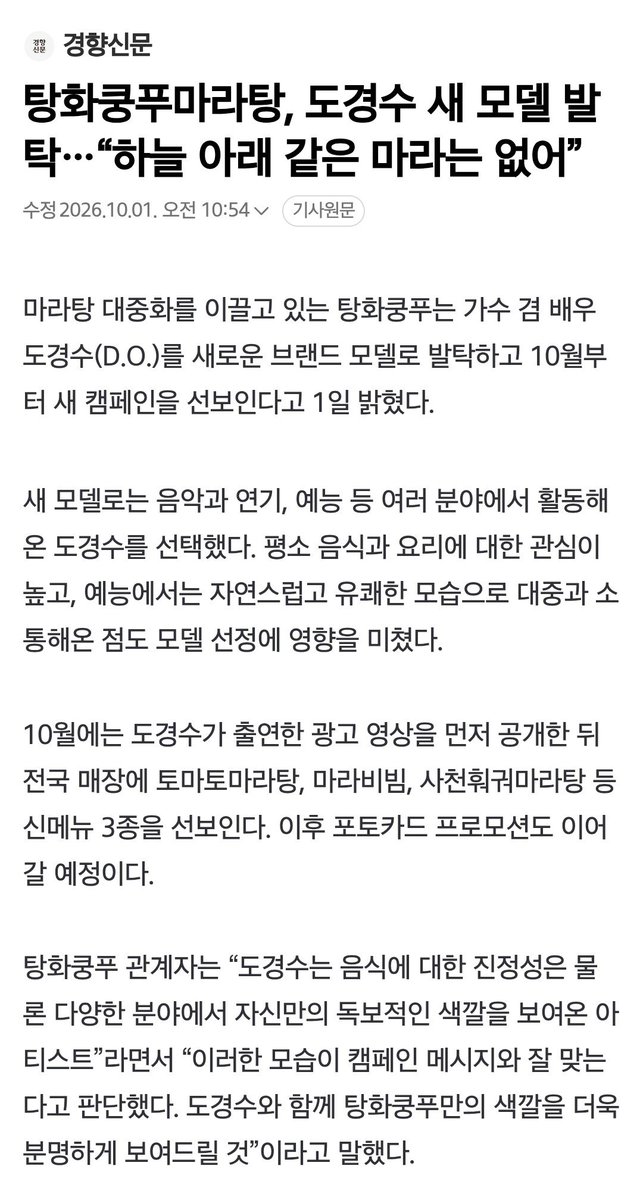 DODBBONG's tweet photo. 탕화쿵푸마라탕, 도경수 새 모델 발탁…“하늘 아래 같은 마라는 없어”
https://t.co/va9uC2H0sA

마라탕 대중화를 이끌고 있는 탕화쿵푸는 가수 겸 배우 도경수를 새로운 브랜드 모델로 발탁하고10월부터 새 캠페인을 선보인다고 1일 밝혔다. 새 모델로는 음악과 연기, 예능 등 여러 분야에서 활동해온 도경수를 선택했다. 평소 음식과 요리에 대한 관심이 높고, 예능에서는 자연스럽고 유쾌한 모습으로 대중과 소통해온 점도 모델 선정에 영향을 미쳤다.

탕화쿵푸 관계자는 “도경수는 음식에 대한 진정성은 물론 다양한 분야에서 자신만의 독보적인 색깔을 보여온 아티스트”라면서 “이러한 모습이 캠페인 메시지와 잘 맞는다고 판단했다. 도경수와 함께 탕화쿵푸만의 색깔을 더욱 분명하게 보여드릴 것”이라고 말했다.

10월에는 도경수가 출연한 광고 영상을 먼저 공개한 뒤 전국 매장에 토마토마라탕, 마라비빔, 사천훠궈마라탕 등 신메뉴 3종을 선보인다. 이후 포토카드 프로모션도 이어갈 예정이다.

#도경수 #디오 #KYUNGSOO #ギョンス