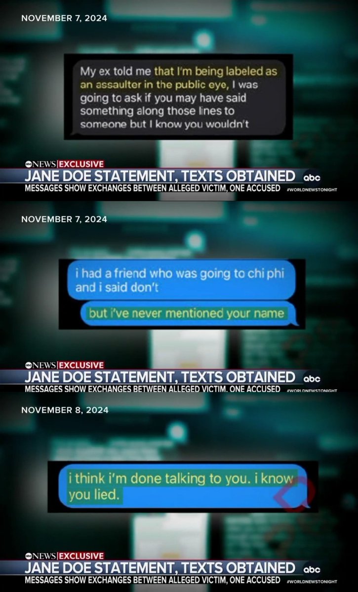 BridgetAyers's tweet photo. Newly released Text Messages in the Cornell University Case

It seems the more that comes to light, the clearer it becomes why prosecutors may have declined to bring charges.

These text messages obtained by ABC News don’t show someone discussing a rape. They show someone being beaten down by campus gossip, embarrassment, and the fallout from what happened.

Then, on November 8, she wrote, “I think I’m done talking to you. I know you lied.”

That same day, she made her complaint.

Text messages:

October 23, 2024

J Doe: “bro everyone knows ✌️ i’m incredibly stressed out. some random [REDACTED] told some of my friends i don’t even know who that is how [REDACTED] she know me???”

Then:

J Doe: “i will also say this is RUINING my life temporarily”

“my reputation is destroyed and i’m utterly ashamed”

Then:

J Doe: “you’re right it’ll get better and u think everyone’s jealous of us.. but also like everyone needs to grow up cause sexuality and sex and [REDACTED] is changing and stuff like this is going to become more common.. i’m also really open minded tho. i luv u king,, also tell anyone who gives u [REDACTED] that i’ll actually beat them up that don’t want the smoke i promise”

November 7, 2024

Male: “My ex told me that I’m being labeled as an assaulter in the public eye, I was going to ask if you may have said something along those lines to someone but I know you wouldn’t”

Response:

J Doe: “i had a friend who was going to chi phi and i said don’t”

“but i’ve never mentioned your name”

November 8, 2024

J Doe: “i think i’m done talking to you. i know you lied.”