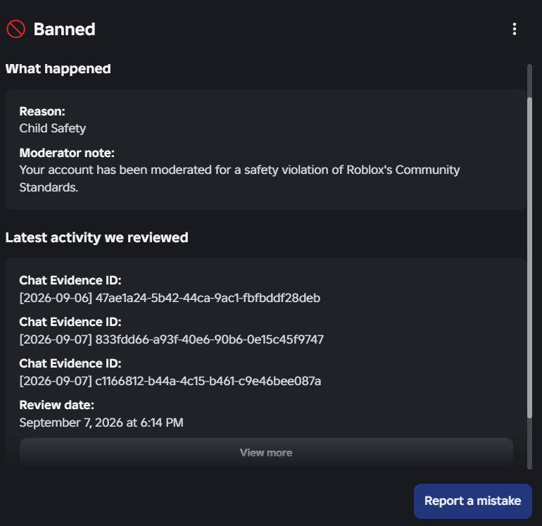 Maxz33Purityz's tweet photo. October 1st, seriously Roblox? No updates on my ban aside from the fact that it was changed to "Child Safety" @Roblox You need to look into these bans, it is affecting people. Thousands have been falsely banned because of an AI. #Robloxbans #Roblox #RobloxSupport @Roblox_RTC https://t.co/p3dnKvcFBV