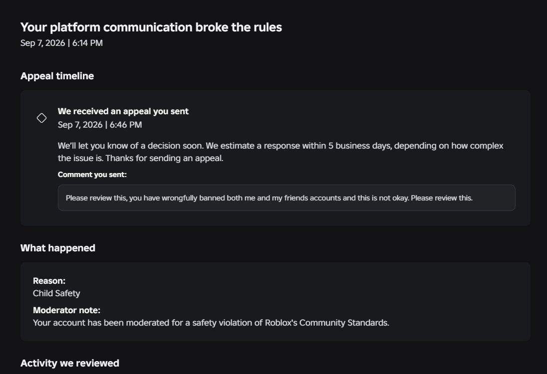 Maxz33Purityz's tweet photo. October 1st, seriously Roblox? No updates on my ban aside from the fact that it was changed to "Child Safety" @Roblox You need to look into these bans, it is affecting people. Thousands have been falsely banned because of an AI. #Robloxbans #Roblox #RobloxSupport @Roblox_RTC https://t.co/p3dnKvcFBV