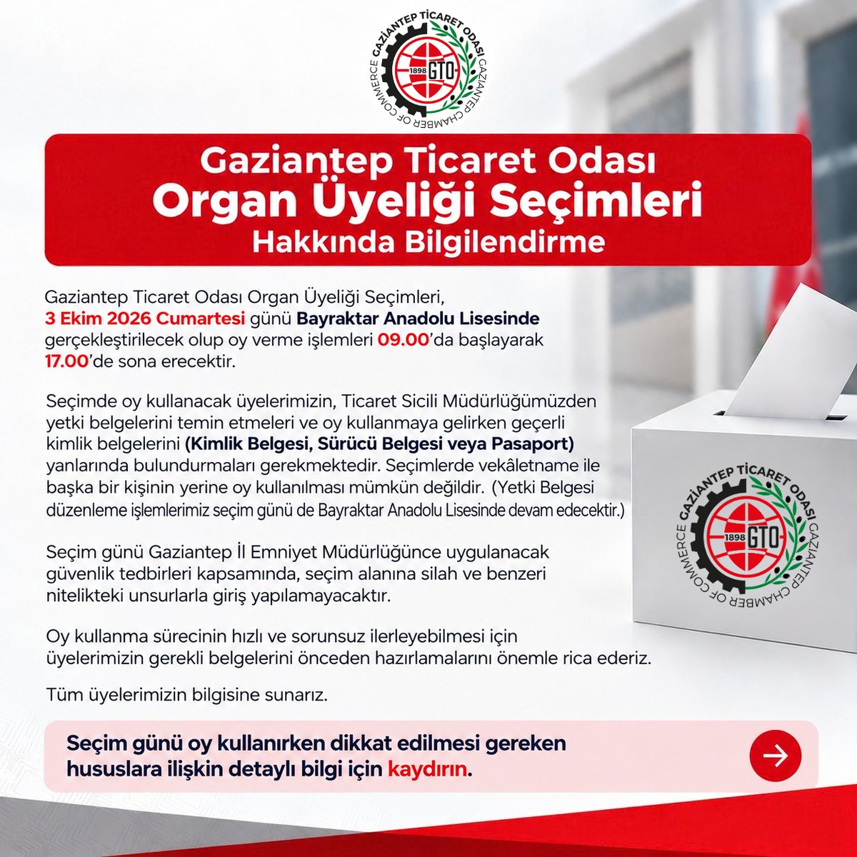 GaziantepTO's tweet photo. 📢Gaziantep Ticaret Odası Organ Üyeliği Seçimleri Hakkında Bilgilendirme

Değerli Üyemiz,

Gaziantep Ticaret Odası Organ Üyeliği Seçimleri, 3 Ekim 2026 Cumartesi günü Bayraktar Anadolu Lisesinde gerçekleştirilecek olup oy verme işlemleri 09.00 ’da başlayarak 17.00’de sona erecektir.

Seçimde oy kullanacak üyelerimizin, Ticaret Sicili Müdürlüğümüzden yetki belgelerini temin etmeleri ve oy kullanmaya gelirken geçerli kimlik belgelerini (Kimlik Belgesi, Sürücü Belgesi veya Pasaport) yanlarında bulundurmaları gerekmektedir. Seçimlerde vekâletname ile başka bir kişinin yerine oy kullanılması mümkün değildir. (Yetki Belgesi düzenleme işlemlerimiz seçim günü de Bayraktar Anadolu Lisesinde devam edecektir.)

Seçim günü Gaziantep İl Emniyet Müdürlüğünce uygulanacak güvenlik tedbirleri kapsamında, seçim alanına silah ve benzeri nitelikteki unsurlarla giriş yapılamayacaktır.

Oy kullanma sürecinin hızlı ve sorunsuz ilerleyebilmesi için üyelerimizin gerekli belgelerini önceden hazırlamalarını önemle rica ederiz.

Tüm üyelerimizin bilgisine sunarız...

➡️ Seçim günü oy kullanırken dikkat edilmesi gereken hususlara ilişkin detaylı bilgi ⤵️