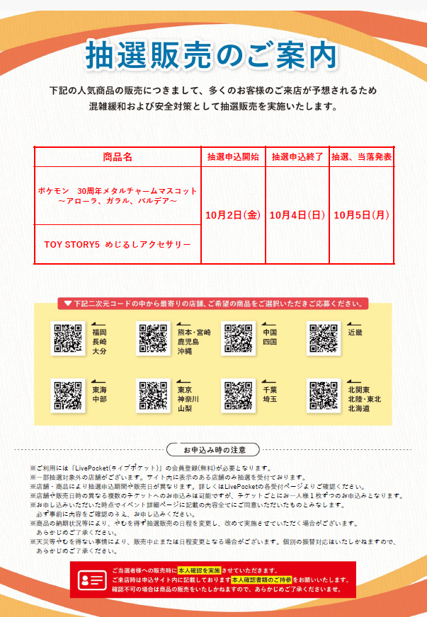 gacha_product's tweet photo. 🐻抽選販売のお知らせ🌳
⭐️10/2（金）お昼12時抽選受付開始✨
#ガチャガチャの森、Pon店舗が対象です。
・一部店舗を除きます（通常販売実施）。
・ＦＣ店舗での抽選販売実施はございません。
・イオンモール熊本店、イオンモール宇城店は休業中となります。
※今回の抽選販売について回数制限は4回になります。
※ご当選者様へ販売時に本人確認をさせていただきます。申し込みサイト内記載の本人確認書類を必ずご持参のうえご来店ください。

【今回の抽選販売商品】
・ #ポケモン 30周年 メタルチャームマスコット～アローラ、ガラル、パルデア～』
・TOY STORY5 めじるしアクセサリー

※抽選販売は今後も月に複数回実施予定です。 

📝注意事項🖊️
・対象店舗をご確認の上お申し込みください。当選されても他店舗ではご購入いただけません。
・こちらの商品は抽選販売となります（先着順ではございません）
・店舗/商品ごとに販売日やお申込期間が異なります。
また、各商品の指定販売日/販売時間のみご購入いただくことができます。スケジュールをご確認・ご理解いただいたうえでお申し込みください。
・抽選結果についてのお問い合わせにはお答えできません。ご了承ください。
・不正と判断される行為があった場合は、抽選対象外となることがございます。

各エリアのQRコードより、ご希望の店舗をお選びいただきご応募ください（各店舗にも申し込み用QRコードを設置しております）
※店舗/商品ごとに抽選枠がございます。

QRコードで接続できない場合は下記からお試しください🙇‍♀️
https://t.co/xYJ2dxOEMX　熊本/宮崎/鹿児/沖縄
https://t.co/5nHc6rqIiA　福岡/長崎/大分
https://t.co/VcN4uQAehj　中国/四国
https://t.co/krMK1pi92R　近畿
https://t.co/bXGRPYUbtd　東海/中部
https://t.co/LHAP1duwdb　千葉/埼玉
https://t.co/hvluuGpDLi　東京/神奈川/山梨
https://t.co/XrN1dlHWh4　北関東/北陸/東北/北海道