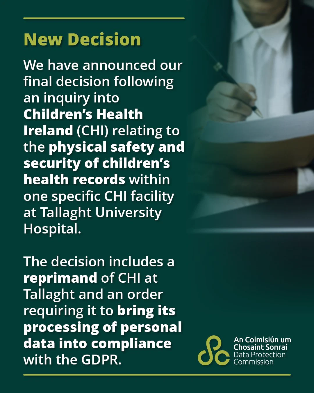 New Decision

We have announced our final decision following an inquiry into Children’s Health Ireland relating to the physical safety and security of children’s health records within one specific CHI facility at Tallaght University Hospital.

The decision includes a reprimand of CHI at Tallaght and an order requiring it to bring its processing of personal data into compliance with the GDPR.