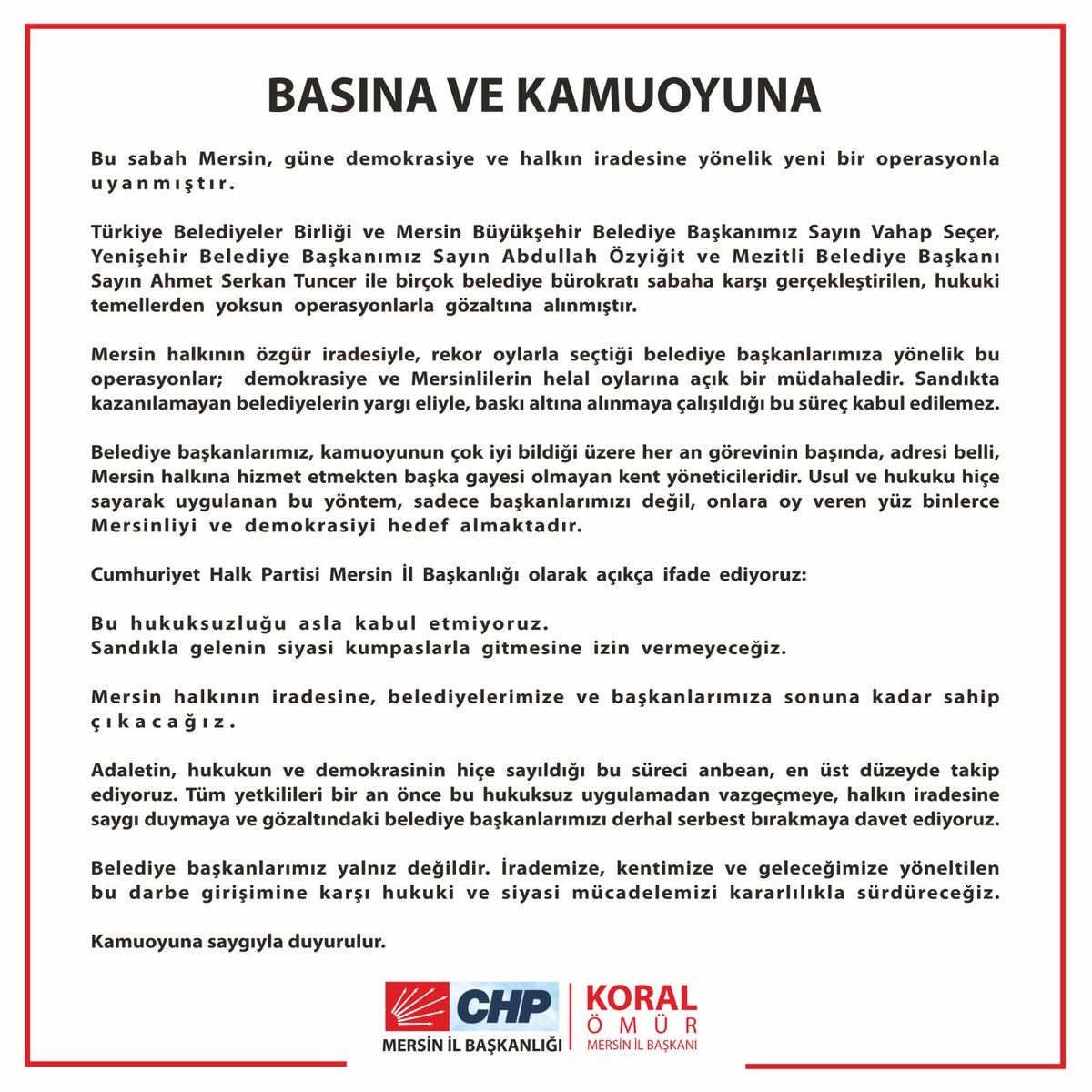 koralomur's tweet photo. BASINA VE KAMUOYUNA
Bu sabah Mersin, güne demokrasiye ve halkın iradesine yönelik yeni bir operasyonla uyanmıştır.
Türkiye Belediyeler Birliği ve Mersin Büyükşehir Belediye Başkanımız Sayın Vahap Seçer, Yenişehir Belediye Başkanımız Sayın Abdullah Özyiğit ve Mezitli Belediye Başkanı Sayın Ahmet Serkan Tuncer ile birçok belediye bürokratı sabaha karşı gerçekleştirilen, hukuki temellerden yoksun operasyonlarla gözaltına alınmıştır.

Mersin halkının özgür iradesiyle, rekor oylarla seçtiği belediye başkanlarımıza yönelik bu operasyonlar;  demokrasiye ve Mersinlilerin helal oylarına açık bir müdahaledir. Sandıkta kazanılamayan belediyelerin yargı eliyle, baskı altına alınmaya çalışıldığı bu süreç kabul edilemez.

Belediye başkanlarımız, kamuoyunun çok iyi bildiği üzere her an görevinin başında, adresi belli, Mersin halkına hizmet etmekten başka gayesi olmayan kent yöneticileridir. Usul ve hukuku hiçe sayarak uygulanan bu yöntem, sadece başkanlarımızı değil, onlara oy veren yüz binlerce Mersinliyi ve demokrasiyi hedef almaktadır.

Cumhuriyet Halk Partisi Mersin İl Başkanlığı olarak açıkça ifade ediyoruz:
Bu hukuksuzluğu asla kabul etmiyoruz.
Sandıkla gelenin siyasi kumpaslarla gitmesine izin vermeyeceğiz.
Mersin halkının iradesine, belediyelerimize ve başkanlarımıza sonuna kadar sahip çıkacağız.

Adaletin, hukukun ve demokrasinin hiçe sayıldığı bu süreci anbean, en üst düzeyde takip ediyoruz. Tüm yetkilileri bir an önce bu hukuksuz uygulamadan vazgeçmeye, halkın iradesine saygı duymaya ve gözaltındaki belediye başkanlarımızı derhal serbest bırakmaya davet ediyoruz.

Belediye başkanlarımız yalnız değildir. İrademize, kentimize ve geleceğimize yöneltilen bu darbe girişimine karşı hukuki ve siyasi mücadelemizi kararlılıkla sürdüreceğiz.

Kamuoyuna saygıyla duyurulur.