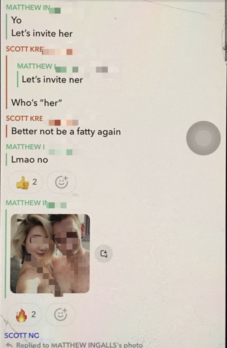 emkenobi's tweet photo. I have received an extremely disturbing dm that contained a link to an alleged telegram groupchat with tons of screenshots of the Cornell 7 rapists sharing nude images of a girl and bragging about it. It was also found on 4chan and dates back to 2024 when the rapes took place. I do not know if the girl in the images is the victim or someone else. 

Winston, Matthew, Johnathan, Diego, and both Scott Norris and Scott Kretzschmar are seen participating  in the messages and sharing imagery of the girl on Snapchat. 

These are some of the messages 

In one of the snapchats Johnathan says “I think she fell asleep” as he’s ejaculating on her face and showing a photo of what looks like a girl passed out. 

Winston is also encouraging them and messages “post more.”

Diego says “Imma miss tonight fkkk”

They appear to be trying to find another girl to invite over and Scott K says “Better not be a fatty again”

Matthew then sends them a nude photo he received from a girl saying “JHU fatty sent me this btw” 

It seems like they often had group sex together based off these messages. 

They then share an image of a girl to which Jonathan says “Yuck. I wish she worked out half as hard as she sucked dick.” 

Winston also uses a slur and says “This ch**k slut won’t be walking tomorrow” 

This is some of the grossest things I’ve seen and it is clear they knew exactly what they were doing and were degrading women. These messages also prove this did not happen once and they have a history of looking for women to invite over. I do not know if the media has seen these messages but they are now public. Some of the girls faces are blurred but some aren’t. For that reason I do not feel comfortable posting a direct link to the channel. I will share a few of the messages where the girls cannot be identified as well as proof of what I posted above with the girls image blurred out.