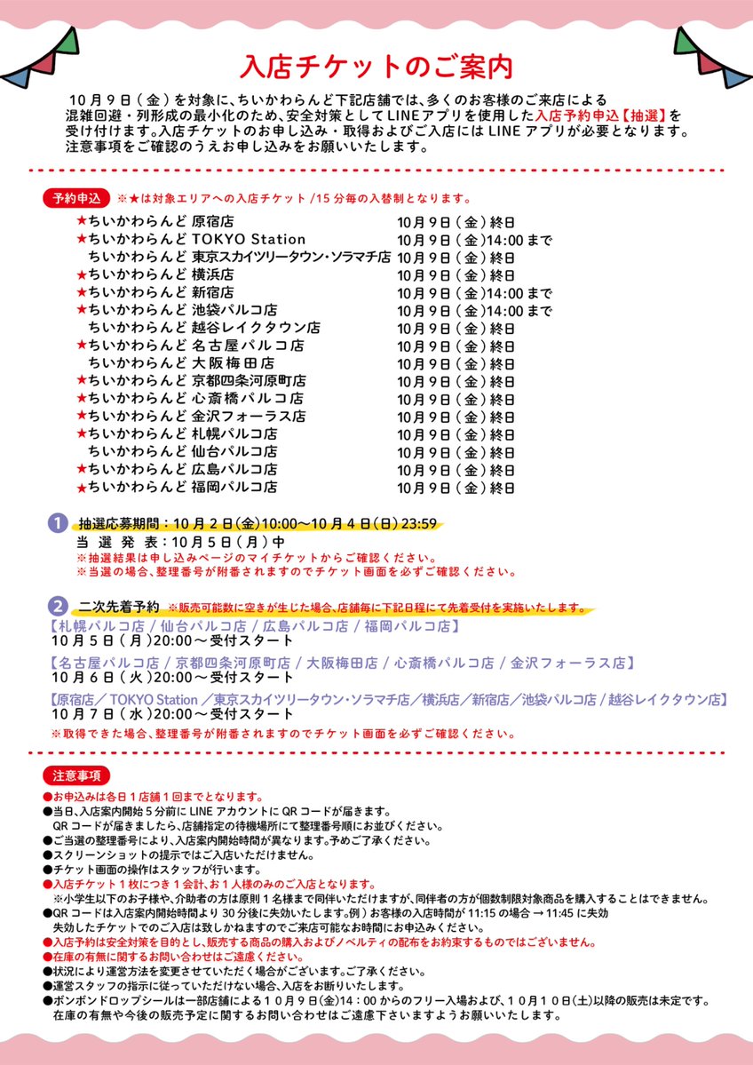 chiikawa_land's tweet photo. 🎪#ちいかわらんど

＼　入店ご予約のご案内　／

10月9日(金)を対象に、下記店舗では、
混雑緩和のため、ご入店を抽選／先着予約制とさせていただきます。
お申込にはLINEが必要です。

詳しくは画像をご覧ください。

※東京スカイツリータウン・ソラマチ店、
　越谷レイクタウン店、大阪梅田店、仙台パルコ店は、
　ちいかわらんど全体を入場制限いたします。

※POP UP SHOPおおいたは、
　整理券による入場制限を実施予定です。
　別途ご案内をご覧ください。

※入店予約は安全対策を目的とし、販売する商品の購入およびノベルティの配布をお約束するものではございません。

※入店チケットは、入店案内開始時間の30分後に失効いたします。ご来店可能な時間帯のみお申込ください。

※ボンボンドロップシール全3種は、
一部店舗10月9日(金)14:00〜フリー入場および全店10月10日(土)以降の販売は未定です。
在庫や今後の販売予定に関するお問い合わせにはお答えいたしかねます。お問い合わせはご遠慮ください。

お申込はこちら🎈
▶️https://t.co/EN7GqxzK3o
※予約申込ページは、受付開始日に公開となります。
