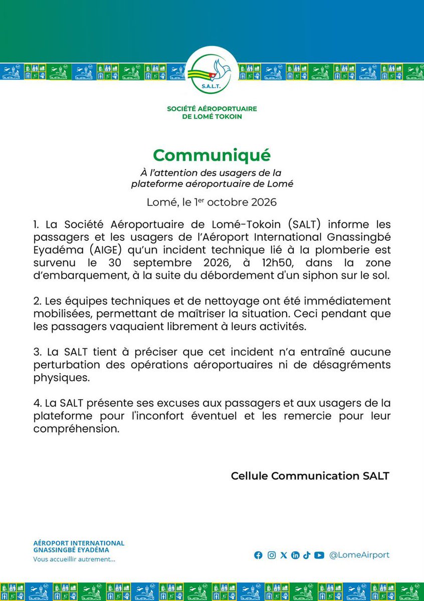 LomeAirport's tweet photo. COMMUNIQUÉ

1- La Société Aéroportuaire de Lomé-Tokoin (SALT) informe les passagers et les usagers de l’Aéroport International Gnassingbé Eyadéma (AIGE) qu’un incident technique lié à la plomberie est survenu le 30 septembre 2026, à 12h50, dans la zone d’embarquement, à la suite du débordement d’un siphon sur le sol.

2- Les équipes techniques et de nettoyage ont été immédiatement mobilisées, permettant de maîtriser la situation. Ceci, pendant que les passagers vaquaient librement à leurs activités.

3- La SALT tient à préciser que cet incident n’a entraîné aucune perturbation des opérations aéroportuaires ni de désagréments physiques.

4- La SALT présente ses excuses aux passagers et aux usagers de la plateforme pour l’inconfort éventuel et les remercie pour leur compréhension.

Aéroport International Gnassingbé Eyadéma, vous accueillir autrement

#SALT #AIGE #AéroportDeLomé #Information #Togo #Passagers