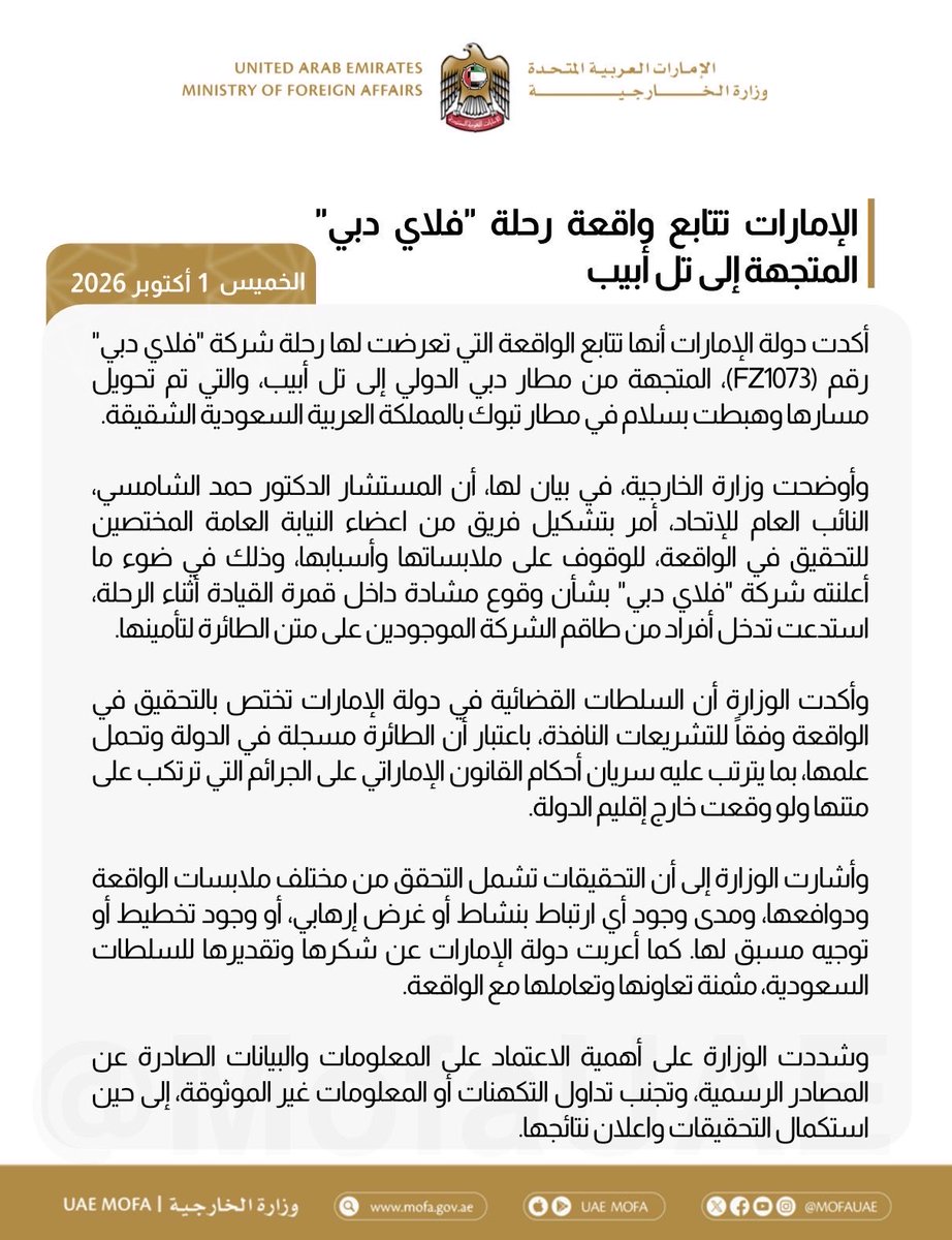aloqeliy's tweet photo. الإمارات تتمسك بحقها القضائي في التحقيق 
وتشكر السعودية وتثمن تعاونها وتعاملها

أكدت دولة الإمارات أنها تتابع الواقعة التي تعرضت لها رحلة شركة "فلاي دبي" رقم (FZ1073)، المتجهة من مطار دبي الدولي إلى تل أبيب، والتي تم تحويل مسارها وهبطت بسلام في مطار تبوك بالمملكة العربية السعودية الشقيقة.

وأوضحت وزارة الخارجية، في بيان لها، أن المستشار الدكتور حمد الشامسي، النائب العام للإتحاد، أمر بتشكيل فريق من اعضاء النيابة العامة المختصين للتحقيق في الواقعة، للوقوف على ملابساتها وأسبابها، وذلك في ضوء ما أعلنته شركة "فلاي دبي" بشأن وقوع مشادة داخل قمرة القيادة أثناء الرحلة، استدعت تدخل أفراد من طاقم الشركة الموجودين على متن الطائرة لتأمينها.

وأكدت الوزارة أن السلطات القضائية في دولة الإمارات تختص بالتحقيق في الواقعة وفقا للتشريعات النافذة، باعتبار أن الطائرة مسجلة في الدولة وتحمل علمها، بما يترتب عليه سريان أحكام القانون الإماراتي على الجرائم التي ترتكب على متنها ولو وقعت خارج إقليم الدولة.

وأشارت الوزارة إلى أن التحقيقات تشمل التحقق من مختلف ملابسات الواقعة ودوافعها، ومدى وجود أي ارتباط بنشاط أو غرض إرهابي، أو وجود تخطيط أو توجيه مسبق لها. كما أعربت دولة الإمارات عن شكرها وتقديرها للسلطات السعودية، مثمنة تعاونها وتعاملها مع الواقعة.

وشددت الوزارة على أهمية الاعتماد على المعلومات والبيانات الصادرة عن المصادر الرسمية، وتجنب تداول التكهنات أو المعلومات غير الموثوقة، إلى حين استكمال التحقيقات واعلان نتائجها.