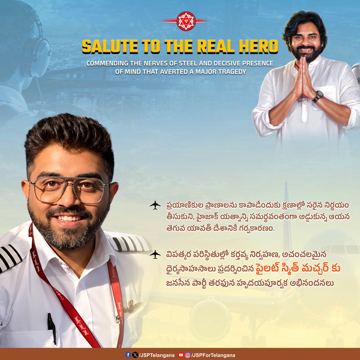 JSPTelangana's tweet photo. ప్రయాణికుల ప్రాణాలను కాపాడేందుకు క్షణాల్లో సరైన నిర్ణయం తీసుకుని, హైజాక్ యత్నాన్ని సమర్థవంతంగా అడ్డుకున్న ఆయన తెగువ యావత్ దేశానికే గర్వకారణం.

విపత్కర పరిస్థితుల్లో కర్తవ్య నిర్వహణ, అచంచలమైన ధైర్యసాహసాలు ప్రదర్శించిన పైలట్‌ స్మిత్ మచ్చర్ కు జనసేన పార్టీ తరఫున హృదయపూర్వక అభినందనలు.

#JanaSenaTelangana #JSPForTelangana