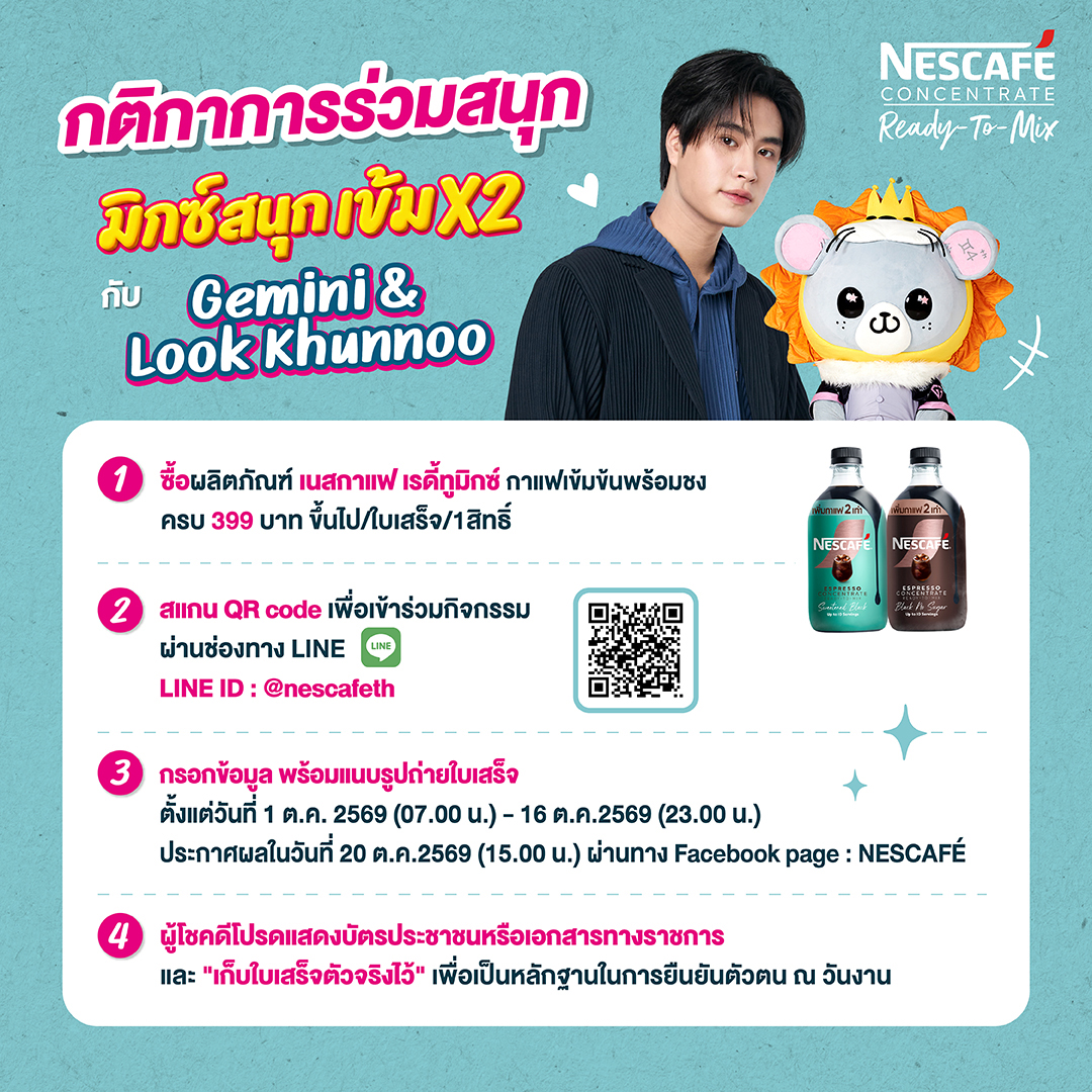 NescafeTH's tweet photo. นี่เราอยากมาไลฟ์เนสกาแฟหรอนี่!!​
กิจกรรมเริ่มแล้ววว!!! เตรียมตัวมามิกซ์ความสนุกแบบเข้มX2 กับ NESCAFÉ Ready-To-Mix พร้อมลุ้นเป็น 30 ผู้โชคดี ที่จะได้มาฟินแบบเอ็กซ์คลูซีฟ กับ ‘เจมีไนน์’ & ‘ลูกคุณหนู’ ♊️🐭🦁​

🎁 รางวัลสำหรับผู้โชคดี 30 ท่าน ได้แก่ การเข้าร่วมชมไลฟ์สตรีมมิ่ง และถ่ายภาพโพลารอยด์ 2:1 กับ ‘เจมีไนน์’ & ‘ลูกคุณหนู’  พร้อมรับลายเซ็นจาก ‘เจมีไนน์’​

🛒 แค่ช้อปก็มีสิทธิ์ลุ้น!​
เพียงซื้อ NESCAFÉ Ready-To-Mix รสชาติใดก็ได้ จากร้านค้าที่ร่วมรายการ ครบ 399 บาท/ใบเสร็จ (ราคาหลังหักส่วนลดแล้ว) ​

✨ ร่วมกิจกรรมง่าย ๆ​
1. ช้อป NESCAFÉ Ready-To-Mix ครบ 399 บาท/ใบเสร็จ​
2. สแกน QR Code หรือร่วมกิจกรรมผ่าน LINE Official Account: NESCAFÉ TH (@nescafeth) หรือกดที่ลิงก์ https://t.co/jAPMu4bGVo​
3. กรอกข้อมูลให้ถูกต้องครบถ้วน (ชื่อ-นามสกุล, เบอร์โทร, อีเมล, วันเกิด) เลือกช่องทางที่ท่านซื้อสินค้าพร้อมแนบรูปถ่ายใบเสร็จ เมื่อส่งใบเสร็จเสร็จเรียบร้อย จะมีหน้าต่างขึ้นให้ตรวจสอบสถานะได้​
4. ผู้โชคดีต้องแสดงบัตรประชาชน/เอกสารราชการ และเก็บใบเสร็จตัวจริงไว้เป็นหลักฐาน เพื่อยืนยันตัวตนในวันงาน​

🗓️ ร่วมสนุกได้ตั้งแต่ : 1 ต.ค. 69 เวลา 07.00 น. – 16 ต.ค. 69 เวลา 23.00 น.​
📣 ประกาศรายชื่อผู้โชคดี : 20 ต.ค. 69 เวลา 15.00 น. เป็นต้นไป ทาง Facebook Page: NESCAFÉ​
⏰ กิจกรรมไลฟ์สด : 5 พ.ย. 69 เวลา 18.30 - 19.30 น.​

รีบช้อปแล้วมาเจอผมกับพ่อพ่อกันเยอะๆนะครับ อุนย่า อุนยายยย จี๊ดจี๊ดดด 🫶🏻🩵​
👉 ดูรายละเอียดร้านค้าที่ร่วมรายการและเงื่อนไขเพิ่มเติมได้ที่: https://t.co/pAVV3cRTOp​
​
*คำขอใบอนุญาตเลขที่ 995/2569​

Get ready to Mix x2 with NESCAFÉ Ready-To-Mix and stand a chance to be one of 30 lucky winners to enjoy an exclusive experience with ‘Gemini’ & ‘Look Khunnoo’ ♊️🐭🦁​
​
🎁 Prizes for 30 lucky winners include:​
Attending the livestream session in person and taking an exclusive 2:1 Polaroid photo with ‘Gemini’ & ‘Look Khunnoo” with Gemini’s autograph​

🛒 Shop for your chance to win!​
Simply purchase THB 399 of NESCAFÉ Ready-To-Mix in a single receipt from participating retailers (total amount after discounts)​

🗓️ Entry period: October 1, 2026, at 7:00 AM – October 16, 2026, at 11:00 PM​
📣 Winners announced: October 20, 2026, from 3:00 PM onward on the Facebook Page: NESCAFÉ​
⏰ Livestream: November 5, 2026, from 6:30 PM to 7:30 PM​
​
#NESCAFÉReadytoMix #NESCAFEมิกซ์สนุกเข้มx2 #NESCAFEwithGEMINIXLOOKKHUNNOO