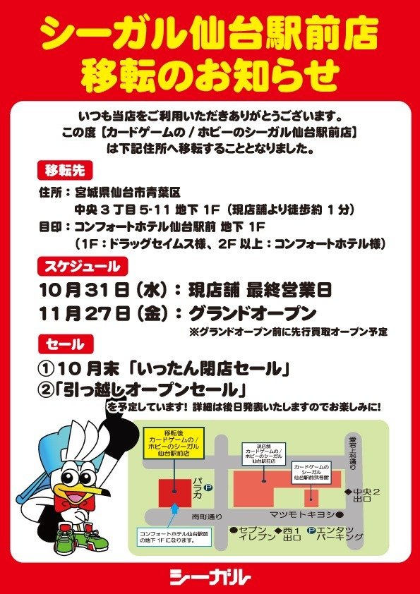 seagull_sendai's tweet photo. 【大切なお知らせ】
シーガル仙台駅前店 移転のご案内

いつも当店をご利用いただき誠にありがとうございます。

この度
「カードゲームのシーガル仙台駅前店」は、下記住所へ移転することとなりました！

📍新住所
宮城県仙台市青葉区中央3丁目5-11 地下1F
（コンフォートホテル仙台駅前 地下1F／現店舗より徒歩約1分）

📅スケジュール
・現店舗 最終営業日：10月31日（水）
・グランドオープン：11月27日（金）
※グランドオープン前に先行買��オープンも予定しております。

🎁移転セールも開催予定！
① 10月末「いったん閉店セール」
②「引っ越しオープンセール」
詳細は後日発表いたしますので、どうぞお楽しみに！

新しく、そしてさらに大きくなるシーガル仙台駅前店を、これからもよろしくお願いいたします。
皆様のご来店を心よりお待ちしております！