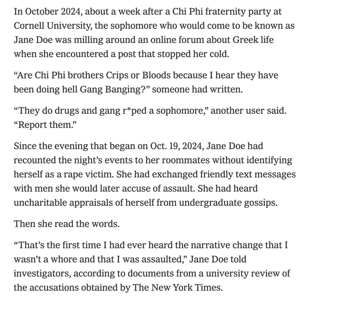 RichardHanania's tweet photo. Incredible reporting from the NYT.

The woman at Cornell did not consider herself a rape victim until she saw people making fun of her for being a slut. 

She went to her "big sister" in her sorority and confessed that she had been a slut. Then while texting one of the men she reassured him that she enjoyed the first part of it and nothing illegal had happened. 

Later, she texted him that she was traumatized. Not by the sex, but because everyone was laughing at her. 

One week after her "rape," she was mad that she got disinvited from a party at the frathouse of her "rapists"!!!!!!!

Only a few days later, she decided that she was a "rape victim." Nobody would laugh at her anymore! She went from an object of ridicule and shame to a hero.

Once again, we need to have a serious conversation about how women are being lied to.

People do not respect sluts. Even at woke Ivy League universities. Human nature is what it is.

The lesson is women should protect their reputations by not doing things like this.
