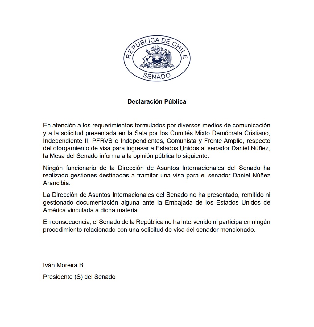 Senado_Chile's tweet photo. ✍️Declaración Pública

En atención a los requerimientos formulados por diversos medios de comunicación y a la solicitud presentada en la Sala por los Comités Mixto Demócrata Cristiano, Independiente II, PFRVS e Independientes, Comunista y Frente Amplio, respecto del otorgamiento de visa para ingresar a Estados Unidos al senador Daniel Núñez, la Mesa del Senado informa a la opinión pública lo siguiente:
Ningún funcionario de la Dirección de Asuntos Internacionales del Senado ha realizado gestiones destinadas a tramitar una visa para el senador Daniel Núñez Arancibia.
La Dirección de Asuntos Internacionales del Senado no ha presentado, remitido ni gestionado documentación alguna ante la Embajada de los Estados Unidos de América vinculada a dicha materia.
En consecuencia, el Senado de la República no ha intervenido ni participa en ningún procedimiento relacionado con una solicitud de visa del senador mencionado.

Iván Moreira B.
Presidente (S) del Senado