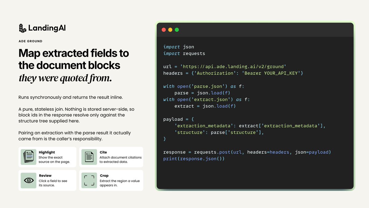 LandingAI's tweet photo. Your extraction returns the right value. It cannot tell you where that value came from.

ADE Ground fixes that.

Agentic Document Extraction (ADE) Ground takes the extraction_metadata from ADE Extract and the structure tree from ADE Parse. It returns every field mapped to the blocks it was quoted from, each with a block id, a page number, and a bounding box.

Load parse.json, load extract.json, POST both.

The join is stateless and deterministic. And it runs synchronously and consumes no credits.

Four things that become possible:

➡️ Highlight values on a rendering of the page
➡️ Build review interfaces where a person clicks a field and sees its source
➡️ Attach citations to extracted data
➡️ Crop the region a value appears in

A field comes back null when nothing in the document was quoted for it. The model synthesized the value or found nothing.

Want to learn more? Docs link in the comments.