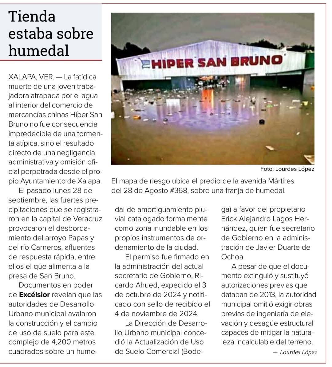 lulu_reportera's tweet photo. Construyeron un almacén sobre un humedal

La fatídica muerte de una joven trabajadora atrapada por el agua al interior del comercio de mercancías chinas Híper San Bruno no fue consecuencia impredecible de una tormenta atípica, sino el resultado directo de una negligencia administrativa y omisión oficial perpetrada desde el propio Ayuntamiento de Xalapa. 
El pasado lunes 28 de septiembre, las fuertes precipitaciones que se registraron en la capital de Veracruz, provocaron el desbordamiento de ríos y arroyos de respuesta rápida, entre ellos el que alimenta a la presa de San Bruno. 
Documentos en poder de Excélsior revelan que las autoridades de Desarrollo Urbano municipal avalaron la construcción y el cambio de uso de suelo para este complejo de 4,200 metros cuadrados sobre un humedal de amortiguamiento pluvial catalogado formalmente como zona inundable en los propios instrumentos de ordenamiento de la ciudad. 

El permiso, firmado en la administración del actual secretario de Gobierno, Ricardo Ahued

Conforme consta en el Oficio No. DDU/6465/2024 (expediente de seguimiento al folio 00006009), expedido el 3 de octubre de 2024 y notificado con sello de recibido el 4 de noviembre de 2024, la Dirección de Desarrollo Urbano municipal concedió la Actualización de Uso de Suelo Comercial (Bodega) a favor del propietario Erick Alejandro Lagos Hernández. 
La autorización, signada por el entonces director de la dependencia, Arq. José Miguel Torres Cházaro, se formalizó durante la gestión del alcalde Ricardo Ahued Bardahuil, apenas unas semanas antes de que este dejara el cargo municipal para sumarse al gabinete estatal. 
Cabe mencionar que Erick Alejandro Lagos Hernández, ex secretario de Gobierno en la administración del exgobernador Javier Duarte de Ochoa, también fue diputado local en el Congreso de Veracruz. 
A pesar de que el documento extinguió y sustituyó autorizaciones previas que databan de 2013, la autoridad municipal omitió exigir obras previas de ingeniería de elevación y desagüe estructural capaces de mitigar la naturaleza incalculable del terreno. 
El desacato al Atlas de Riesgo y a la Carta D-11
La negligencia cobra gravedad al contrastar la licencia concedida con el plano de "Amenazas y Vulnerabilidades" (Clave D-11) del Programa Municipal de Ordenamiento Territorial de Xalapa. 
El mapa oficial ubica el predio de la Avenida Mártires del 28 de Agosto #368, en la colonia Luz del Barrio / San Bruno, directamente sobre una franja de humedal y cuerpo de agua natural cuya función ecológica e hidrológica es, precisamente, servir como vaso de amortiguamiento para los escurrimientos pluviales de la zona poniente de la capital.