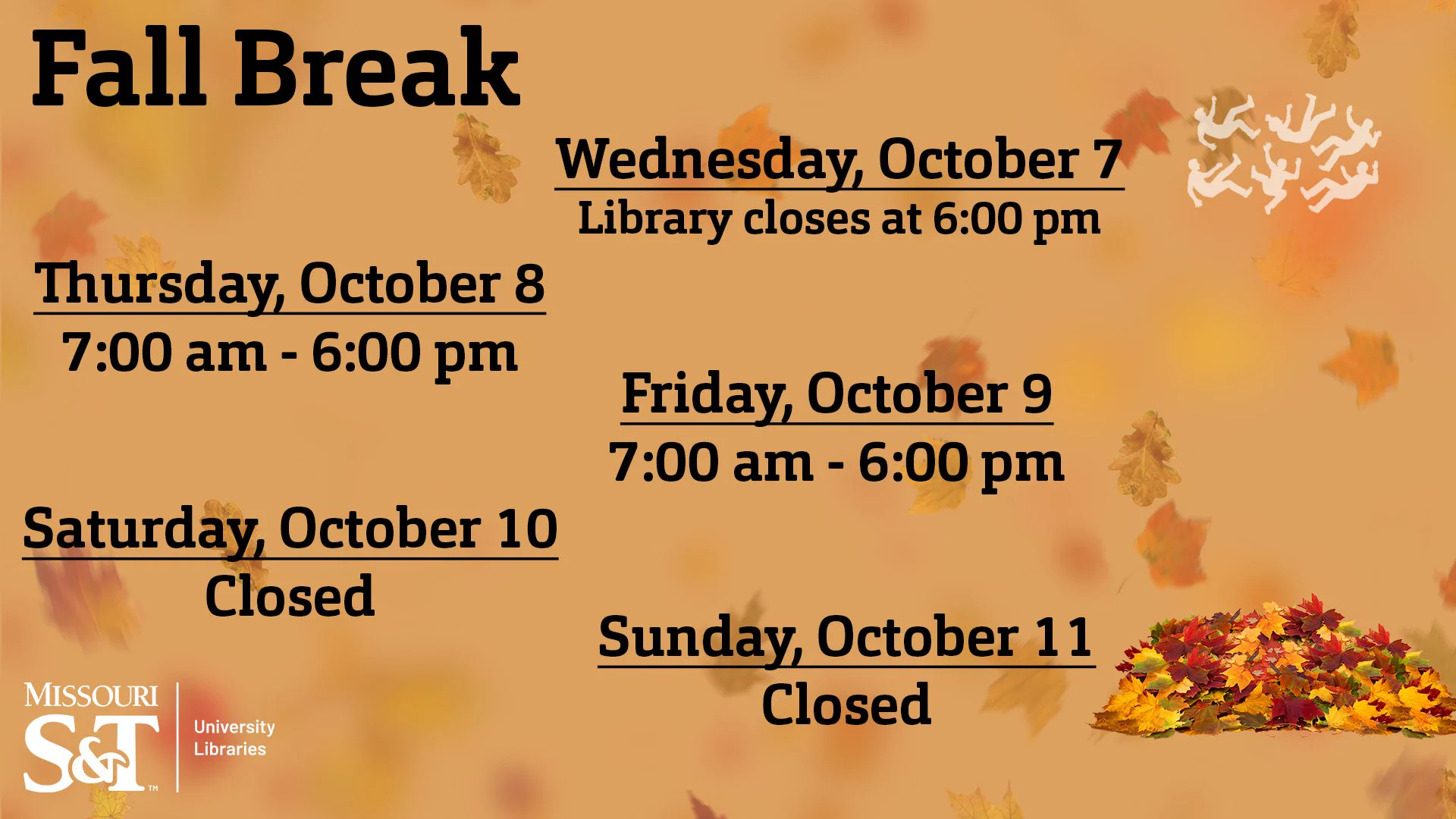 A light brown background with slightly transparent leaves falling in the background. On the top left, "Fall Break / Wednesday, October 7 Library closes at 6:00 pm/ Thursday, October 8 7:00 am - 6:00 pm / Friday, October 9 7:00 am - 6:00 pm / Saturday, October 10 Closed / Sunday, October 11 Closed" in alternating downward lines. On bottom left in white, "Missouri S&T University Libraries" logo. On the top right are six slightly transparent white figures in free fall to a pile of leaves at the bottom right.