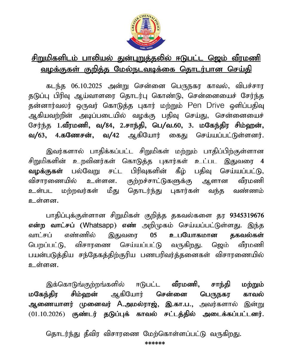 chennaipolice_'s tweet photo. 🚨சிறுமிகளிடம் பாலியல் துன்புறுத்தலில் ஈடுபட்ட ஜெம் வீரமணி வழக்குகள் – மேல்நடவடிக்கை

👧 சிறுமிகளுக்கு எதிரான பாலியல் குற்றச்சாட்டுகள் தொடர்பாக, ஜெம் வீரமணி உள்ளிட்டோர் மீது இதுவரை 4 வழக்குகள் பதிவு செய்யப்பட்டு விசாரணையில் உள்ளன.

📱 பாதிக்கப்பட்ட சிறுமிகள் தொடர்பான தகவல்களை தெரிவிக்க 9345319676 என்ற WhatsApp எண் அறிமுகப்படுத்தப்பட்டுள்ளது. இதுவரை பெறப்பட்ட 5 பயனுள்ள தகவல்கள் விசாரணைக்கு உட்படுத்தப்பட்டுள்ளன.

⚖️ வீரமணி, சாந்தி மற்றும் மகேந்திர சிம்ஹன் ஆகியோர் இன்று (01.10.2026) குண்டர் தடுப்புக் காவல் சட்டத்தில் அடைக்கப்பட்டனர். 

👮‍♂️ தொடர்ந்து தீவிர விசாரணை மேற்கொள்ளப்பட்டு வருகிறது.

🚨 Further Action in Cases Involving Sexual Abuse of Minor Girls by Gem Veeramani

👧 Four cases have so far been registered against Gem Veeramani and others in connection with allegations of sexual offences against minor girls, and investigation is underway.

📱 A WhatsApp helpline number 9345319676 has been introduced to receive information regarding affected minor girls. So far, 5 useful pieces of information received through this channel are being investigated.

⚖️ Veeramani, Shanthi and Mahendran Simhan have been detained under the Tamil Nadu Prevention of Dangerous Activities Act (Goondas Act) today, 01.10.2026.

👮‍♂️ Further intensive investigation is underway.

#ChennaiPolice #Chennai #POCSO #ChildSafety #ChildProtection #WomenAndChildrenSafety #SafeChennai #JusticeForChildren