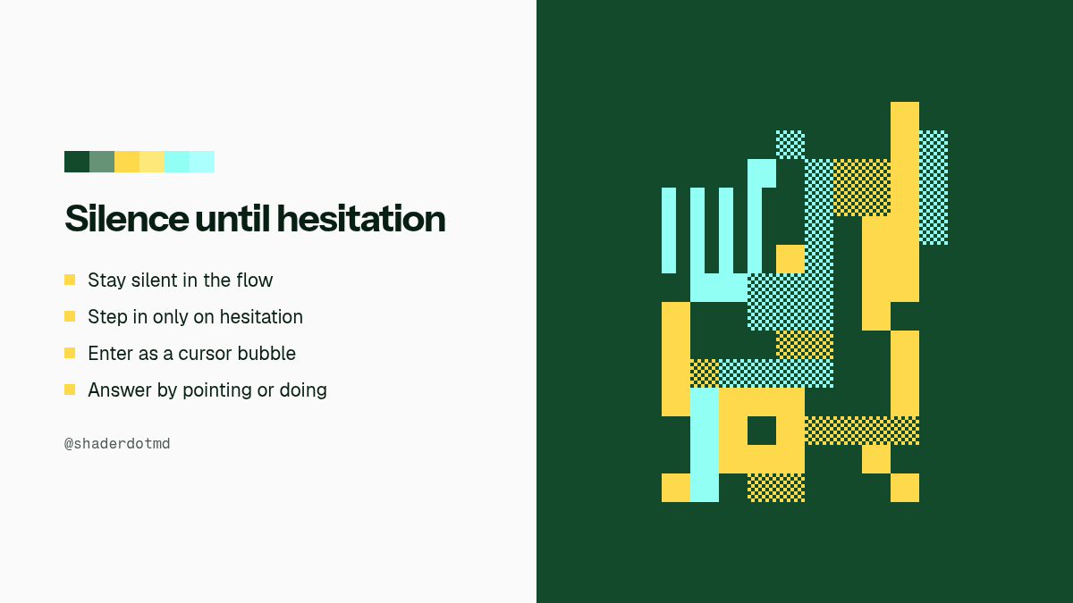 shaderdotmd's tweet photo. Most in-product assistants open a chat window and keep talking.

Quiet flips that default. The research prototype sits inside the UI you are already using, stays silent while you work, and only moves when you hesitate. Then it answers by pointing, drawing, or doing, and steps aside.

Six rules to pressure-test your own agent chrome:

- Respect the flow
- Step in at hesitation
- Enter small
- Form follows information
- Act only when asked
- One question at a time

Open the demo, force a hesitation, and watch which rule fires.

https://t.co/PDHTsmcYu8