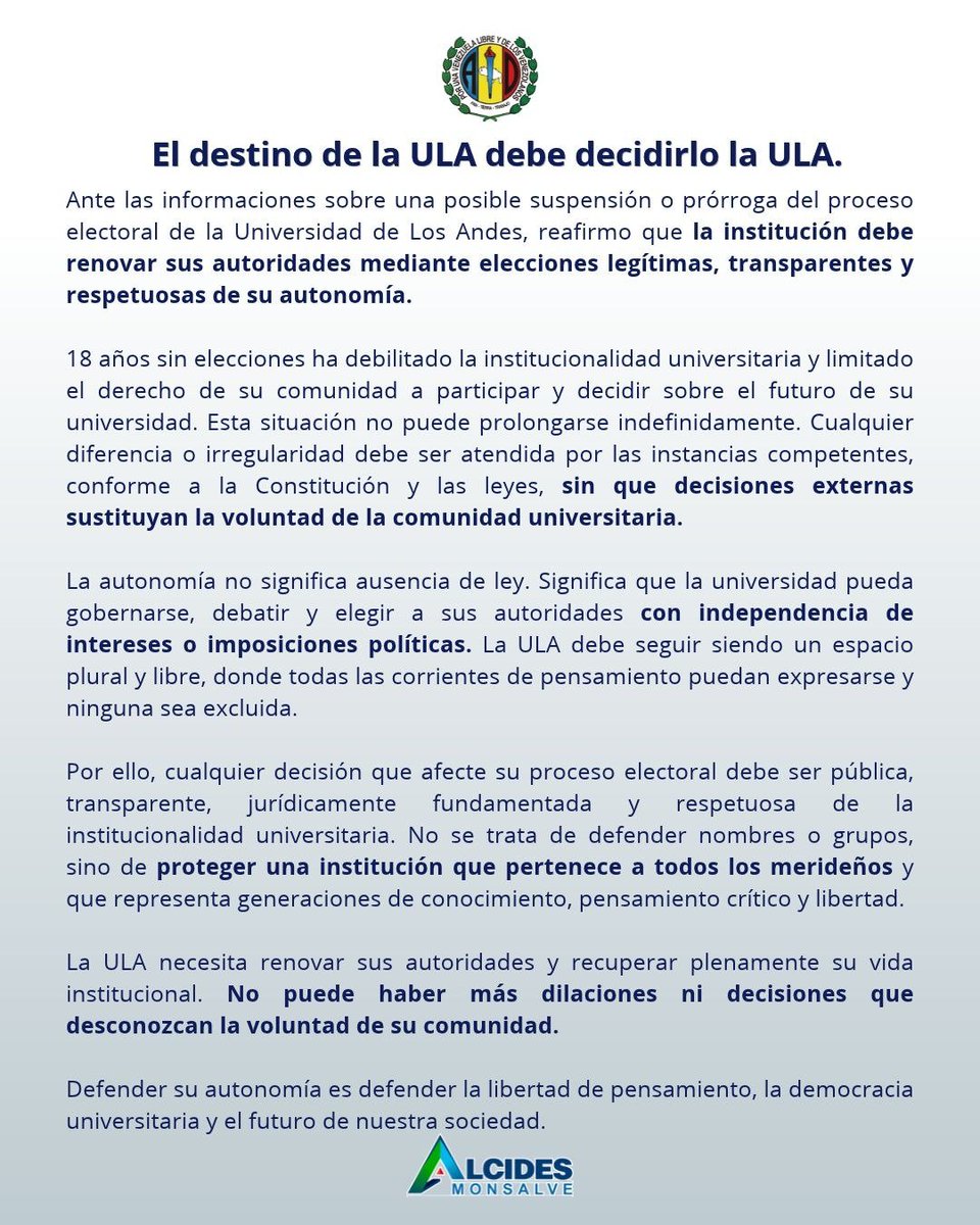 alcidesmonsalve's tweet photo. Ante las informaciones sobre una posible suspensión o prórroga del proceso electoral de la Universidad de Los Andes, reafirmo que *la institución debe renovar sus autoridades mediante elecciones legítimas, transparentes y respetuosas de su autonomía.*

La ausencia prolongada de elecciones ha debilitado la institucionalidad universitaria y limitado el derecho de su comunidad a participar y decidir sobre el futuro de su universidad. Esta situación no puede prolongarse indefinidamente. Cualquier diferencia o irregularidad debe ser atendida por las instancias competentes, conforme a la Constitución y las leyes, *sin que decisiones externas sustituyan la voluntad de la comunidad universitaria.*

La autonomía no significa ausencia de ley. Significa que la universidad pueda gobernarse, debatir y elegir a sus autoridades con *independencia de intereses o imposiciones políticas.* La ULA debe seguir siendo un espacio plural y libre, donde todas las corrientes de pensamiento puedan expresarse y ninguna sea excluida.

Por ello, cualquier decisión que afecte su proceso electoral debe ser pública, transparente, jurídicamente fundamentada y respetuosa de la institucionalidad universitaria. No se trata de defender nombres o grupos, sino de *proteger una institución que pertenece a todos los merideños* y que representa generaciones de conocimiento, pensamiento crítico y libertad.

La ULA necesita renovar sus autoridades y recuperar plenamente su vida institucional. No puede haber más dilaciones ni decisiones que desconozcan la voluntad de su comunidad.

*El destino de la ULA debe decidirlo la ULA.*

Defender su autonomía es defender la libertad de pensamiento, la democracia universitaria y el futuro de nuestra sociedad.

Alcides Monsalve
Secretario General AD Mérida