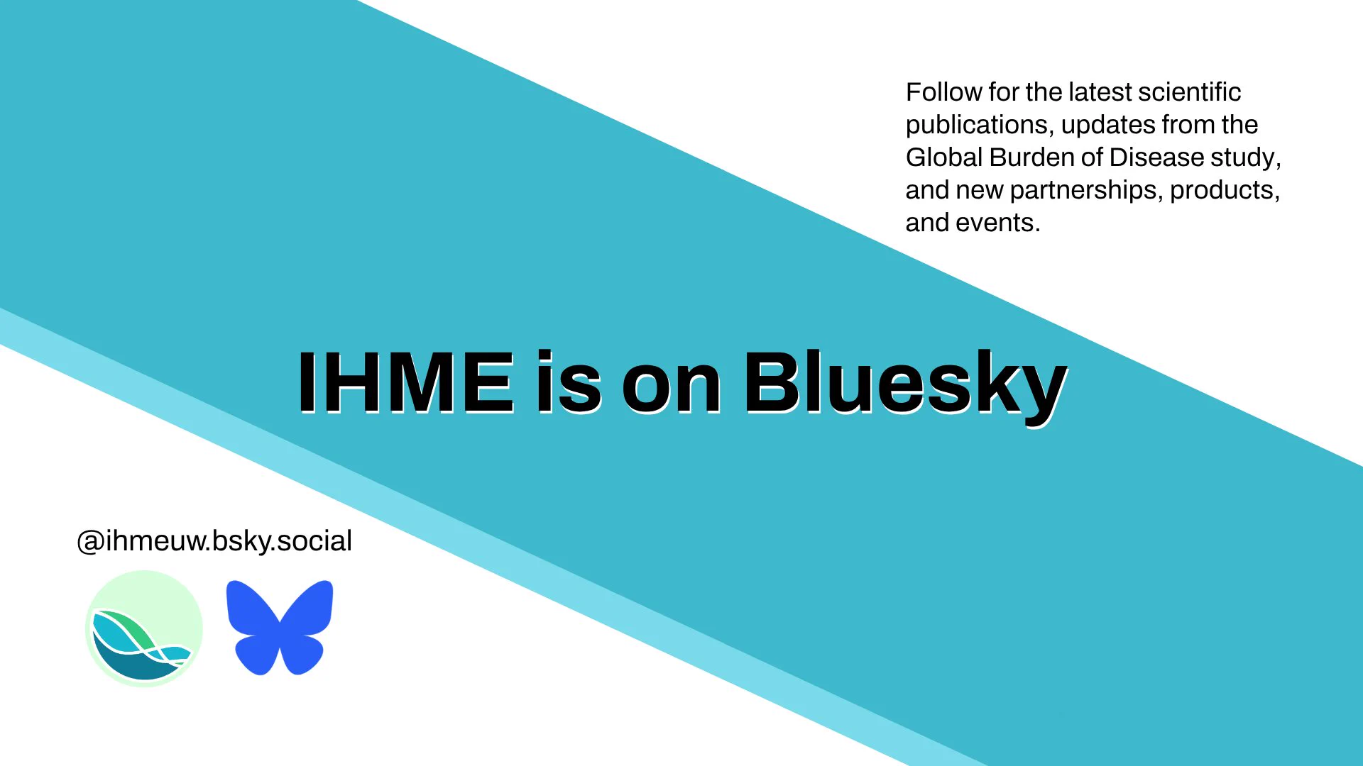 A white-background graphic with a diagonal teal stripe bordered by a lighter blue edge, running from the upper left to the lower right corner. In the upper right, on the white background, black text reads, \"Follow for the latest scientific publications, updates from the Global Burden of Disease study, and new partnerships, products, and events.\" Across the teal stripe in the middle, large bold black text outlined in white reads \"IHME is on Bluesky.\" In the lower left, on the white background, black text reads, \"@ihmeuw.bsky.social\" above two circular logos side by side: the green IHME logo and the blue Bluesky butterfly logo.