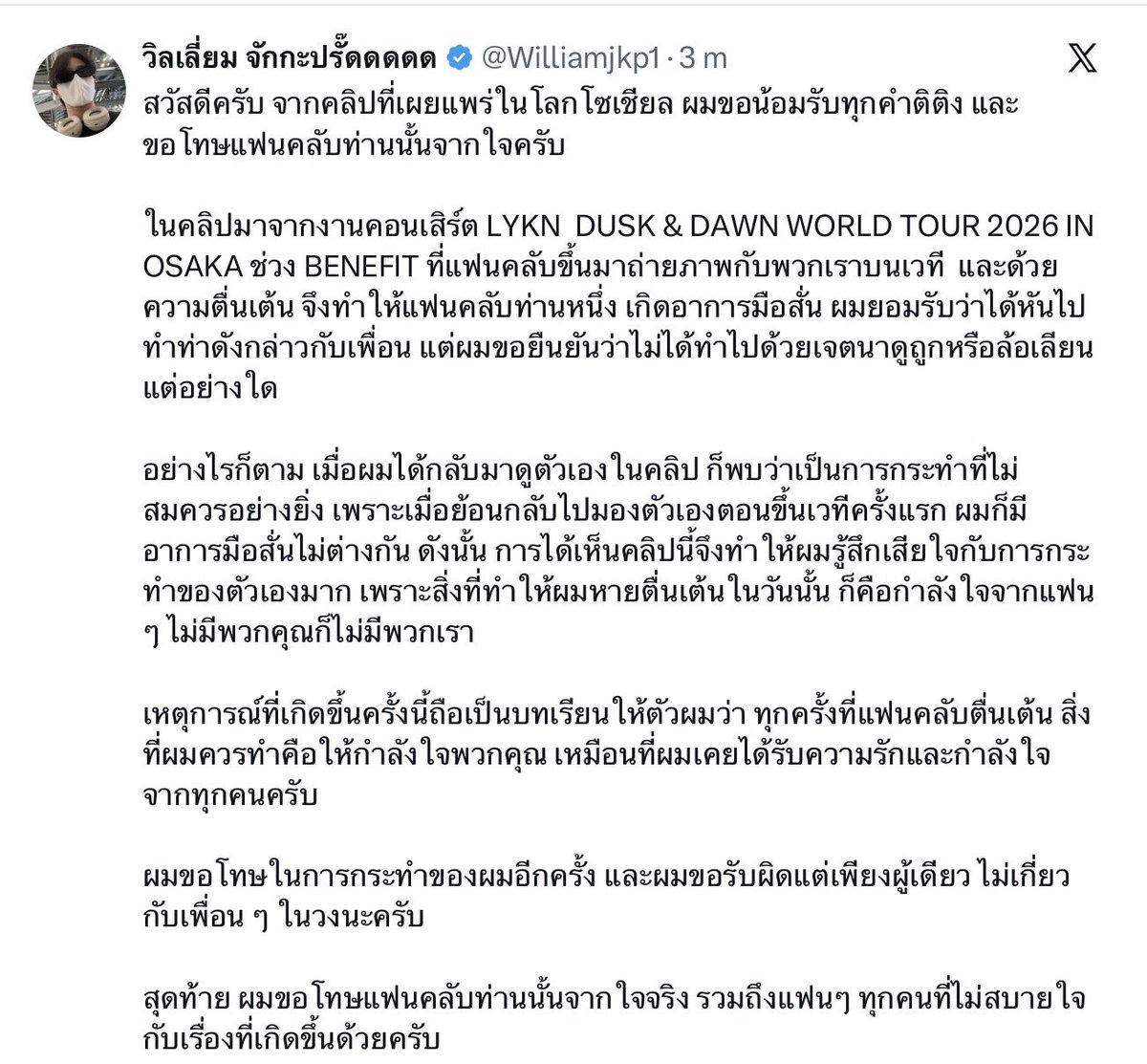 valcrazyforWE's tweet photo. William my love 🥺🫂 “Without you, there would be no us”

🎸: Hello. Regarding the clip that has been circulating on social media, I sincerely accept all the feedback and criticism and would like to sincerely apologize to the fan.
The clip was from the LYKN DUSK & DAWN WORLD TOUR 2026 IN OSAKA, during the fan BENEFIT, when a fan came up on stage to take photos with us. Because of their excitement, the fan’s hands started shaking. I admit that I turned to my friend and made the gesture (im the video), but I would like to emphasize that I did not do it with the intention of insulting or mocking in any way.
However, when I watched the clip of myself again, I realized that what I did was completely inappropriate. Lookin back to when I first went on stage myself, I also had shaking hands just as the same. So watching this clip made me feel very sorry for what I did, because what helped me overcome my nervousness was the encouragement from the fans. Without you, there would be no us.
What happened this time has taught me that whenever fans are nervous or excited, what I should do is encourage you, just as I once received love and encouragement from everyone.
I sincerely apologize once again for my actions, and I take sole responsibility for them. My friends in the group are not involved. Lastly, I sincerely apologize to that fan, as well as to all the fans who feel uncomfortable or upset about what happened.

Cr: my beloved @moowanH