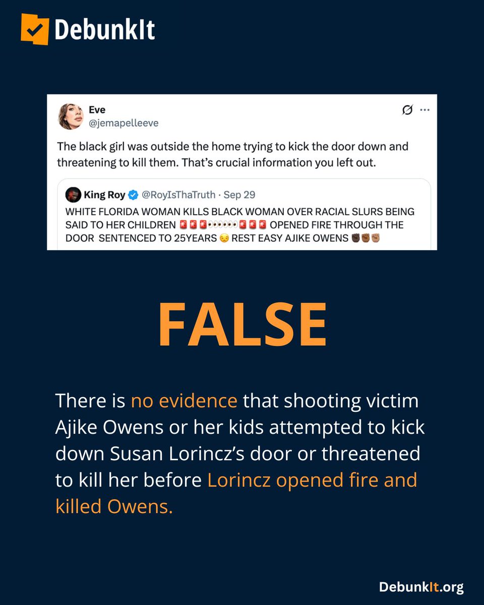 debunkit_org's tweet photo. FALSE

There is no evidence that shooting victim Ajike Owens or her kids attempted to kick down Susan Lorincz’s door or threatened to kill her before Lorincz opened fire and killed Owens.

On June 2, 2023, Susan Lorincz, a white woman, fatally shot her Black neighbor, Ajike Owens, through her locked door. Owens was in front of Lorincz’s door to confront her about yelling at her son and allegedly throwing roller skates at him.

Lorincz’s claims that Owens threatened her were contradicted by both physical evidence from the door and witness testimonies from neighbors. 

Lorincz admitted to detectives that in the months leading up to the shooting, she had called the children “the n-word.”

The jury rejected Lorincz’s claims, and she was sentenced to 25 years in prison for manslaughter in November 2024.

Read more: https://t.co/Tx4S9sRK6R