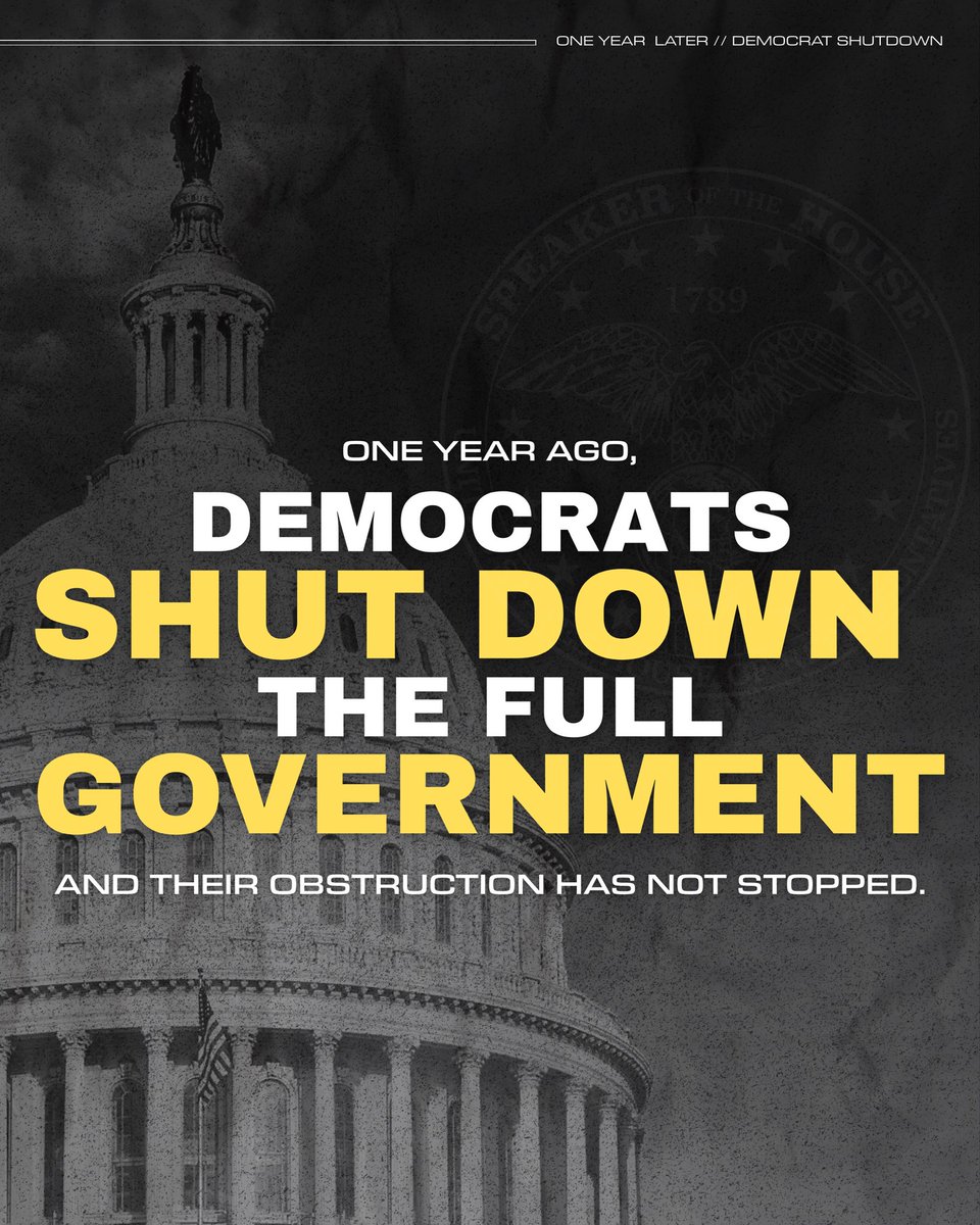SpeakerJohnson's tweet photo. One year ago today, obstructionist Democrats shut down the FULL government for 42 days:

❌ 670,000 federal workers furloughed
❌ 730,000 federal employees forced to work without pay
❌ National security put at risk
❌ Federal programs vulnerable Americans rely on put in limbo

Their carelessness caused $11 BILLION in economic output projected to be permanently lost.

They shut down the government TWO more times — for a record 120 total days of funding lapses this Congress! 

Democrats did this ON PURPOSE because they care more about protecting criminal illegal aliens and enacting their Marxist, anti-America agenda than the American people.