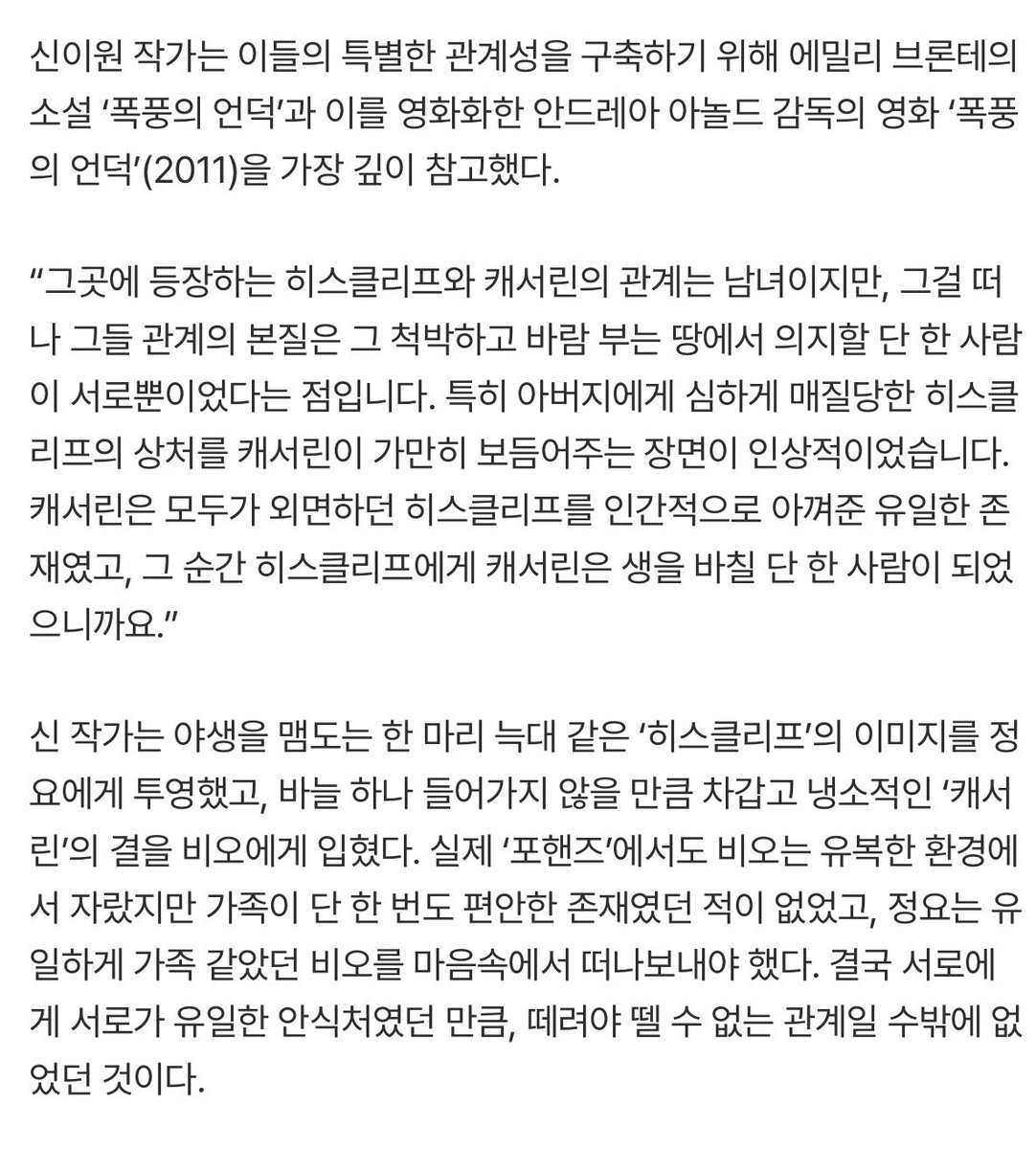 inurmovement's tweet photo. “정요는 그저 양을 사랑한 늑대”… 작가가 밝힌 송강·이준영의 ‘예정된’ 운명 [‘포핸즈’ 종영 ②] 
🔗 https://t.co/weeY8UTRJC

야생을 맴도는 한 마리 늑대 같은 ‘히스클리프’의 이미지를 정요에게 투영했고, 바늘 하나 들어가지 않을 만큼 차갑고 냉소적인 ‘캐서린’의 결을 비오에게 입혔다.

본능대로라면 늑대에게 양은 허기를 채워줄 먹잇감이지만, 그 양을 사랑하게 되는 순간 늑대는 자신의 욕망과 사랑 사이에서 모순에 빠진다. 정요 역시 마찬가지다. 지난 9년을 버티게 한 복수의 끝에는 비오가 있지만, 정작 그를 무너뜨리려 할수록 자신이 여전히 비오를 아끼고 있다는 사실과 마주하게 된다. 복수해야 할 대상이면서 동시에 잃고 싶지 않은 사람인 셈이다.
