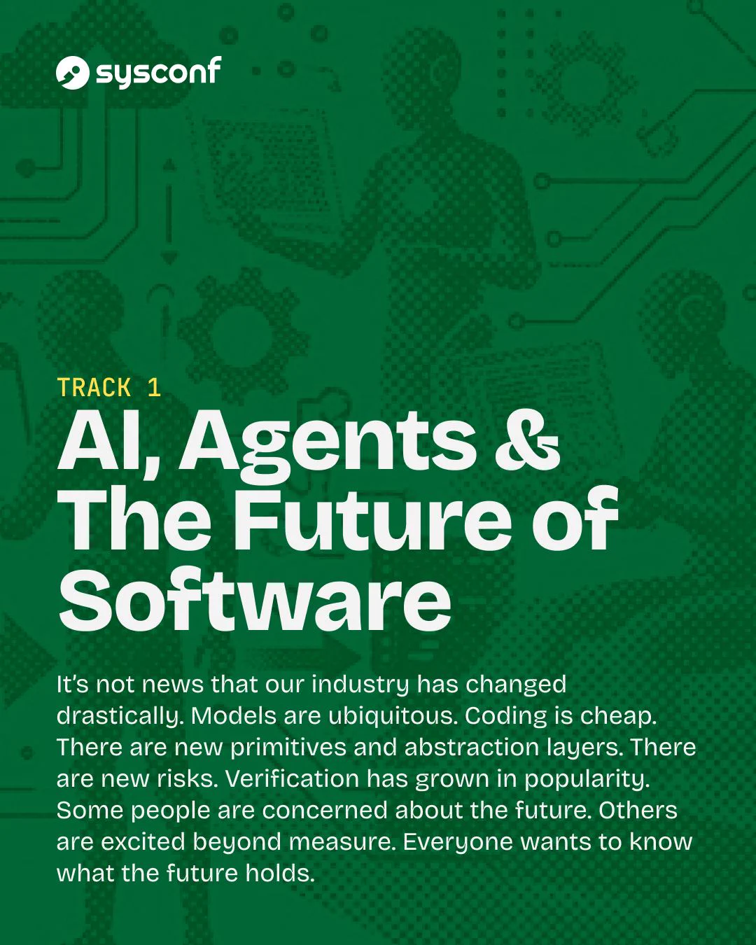 Track 1. AI, Agents & The Future of Software. It&rsquo;s not news that our industry has changed drastically. Models are ubiquitous. Coding is cheap. There are new primitives and abstraction layers. There are new risks. Verification has grown in popularity. Some people are concerned about the future. Others are excited beyond measure. Everyone wants to know what the future holds.
